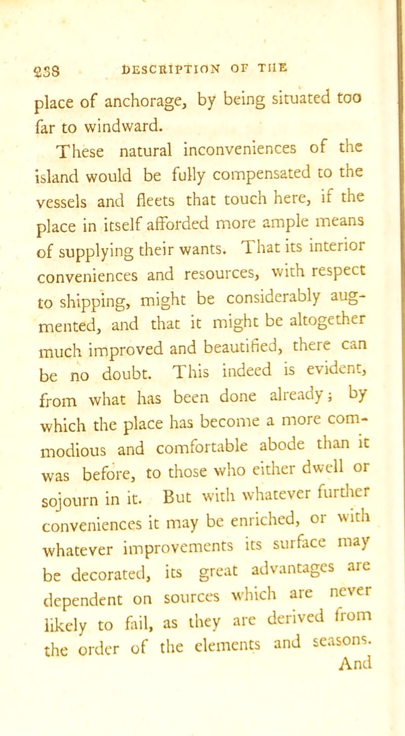 2SS place of anchorage, by being situated too far to windward. These natural inconveniences of the island would be fully compensated to the vessels and fleets that touch here, it the place in itself afforded more ample means of supplying their wants. That its interior conveniences and resources, with respect to shipping, might be considerably aug- mented, and that it might be altogether much improved and beautified, there can be no doubt. This indeed is evident, from what has been done already ; by which the place has become a more com- modious and comfortable abode than it was before, to those who either dwell or sojourn in it. But with whatever further conveniences it may be enriched, or with whatever improvements its surface may be decorated, its great advantages aie dependent on sources which are never likely to fail, as they are derived from the order of the elements and seasons.