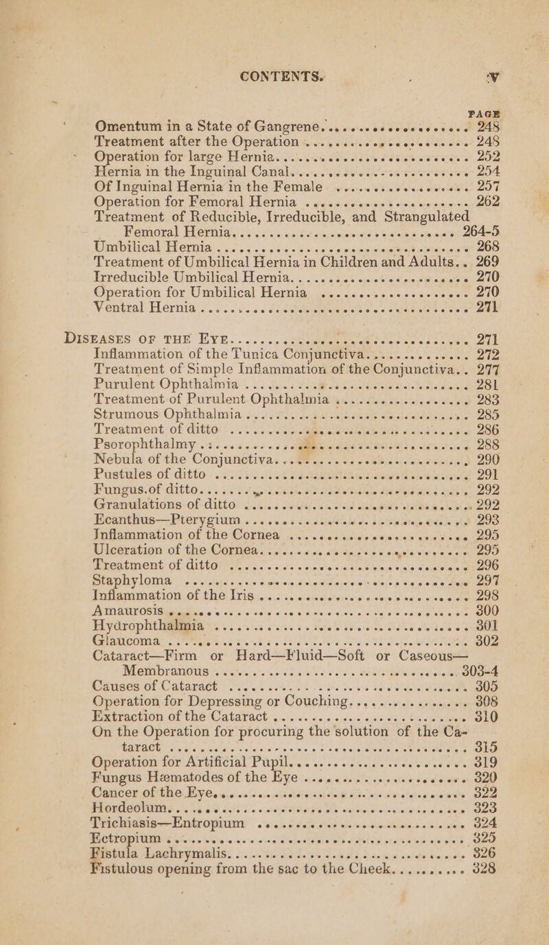 PAGE Omentum in a State of Gangrene. .....cesceccsccsers 248 Treatment after the Operation | fe ae be eles ow ees ee seece 248 Operation for large Hernia........ ede she facie cice wet et aoe Hernia in the Inguinal Canal..... Ls Weil oie oe see erste iets . 254 Of Inguinal Hernia in the Female ........eesceecees 207 Operation for Femoral Hernia .. esse epiesee’ owe vince ees 262 Treatment of Reducible, Irreducible, and Strangulated Femoral Heriid.:: . &lt;&lt; «ate xeu' sei ddl» Bictonatel « eees 264-5 RSDP CAL PICIOIA) oo sn.g 62S &lt;b cides pinmouieeeee motte 268 Treatment of Umbilical Hernia in Children and Adults... 269 Irveducible Umbilical: Hernia, «0:22:54 &lt;sctietigeeBinmats . 270 Operation for Umbilical Hernia ..........eeeeee. sale cen Ventral Hernia..... io did drenetelteenteraenercetel sic) c: arerstare are oo DL DiskEAses ov, THE EYE. ....., dunce donee sane 271 Inflammation of the Tunica Conjunctiva 5.53 CERES Hc 272 Treatment of Simple Inflammation of the Conjunctiva.. 277 Purulent Ophthalmia . .2 9.) Sci Ja wade ace eda 281 Treatment of Purulent Ophthalmia ............0..00 283 Strumous Ophthalmia ....0., -1bsiseecceeeseccer ce se 285 Treatment of ditto: . 2. 6.0. S04 TRE TST) 2) See eee a 286 Psorophthalmy .:......-.0s6 (SOR ST roe L/aaieietesela 288 Nebula of the Conjunctivas o. ae «sos os6bics)&lt;wmiscrlsien, 290 Pustales-of ditto .. $5335.Gak JA gRUN eee emnice 291 Fungus.of ditto....... pd iba Pa eagle Ategiar eral a ae 292 Gramulations:-Of CittO! Jones seit uted tales ois OER alent oe 292 Ecanthus—Pterygium ..........006- Ss bie diate Bde Dd OO Inflammation of the Cornea ..... Peltis'e rem aise arenes - 295 Ulceration of the Cornea......... a ass a 25 vinn sate What's iat oo 295 Treatment: of ditto: «2... da 'ses wie ata lotnse’s eins craieiapa hau e Btaphylome, 5.2 cise oes wie se disieciseie'ee - ction ee ccws dee a0 Inflammation of the Iris .......... eferevah spake eiediec ons ee aos) AIARUTOS Spiele, sod sss Sig icles giaetonelte,oahe ideal elena aetinia, aot 300 Paco aa Btee Sts ted Bases 5 ~ Hefale S8-o/tiee Sided olelterk ns AMOUR Cena: oe tense B68 2 5 Std ed Se SE Ole ATE 302 Cataract—Firm or Hard—Fluid—Soft or Cnseataes DICUOYAMOU S205. % 65 cok to ss» BOOKCagNIeS . 303-4 Causes of Cataract sce e cece nese ee cme cesar ssoees 305 Operation for Depressing or Couching. Fg yiclestele aeieishaaele 308 Extraction of the Cataract . ow OLO On the Operation for procuring ‘the solution of the Ca- USER Pere Ae Aaa ole oo eis. wale «8's eig'epa-eivoreieratrale stared 315 Goerntiontor Artificial Pupil... .. s. sckcesss cave een Ole Fungus Heematodes of the Eye ..........e+0e8 eens 320 CBNCE OF TDC: Ly Co s5. 4: sin a. 0sn ein Sls \hstaP Ade we Sti oiahseiwiemils 322 PR ORACOMIN G08 VG gid dahi\b 0 «inter dlvbrga oho siuiecs-duslinateliets wid armen’ OO Trichiasis—Entropium o aisha Ree dl te ee vorn den asola nbalabene, SO RUCRTOPVURY $a -00bibie ajo en said elodtdnne eb a pieleg ste Vietele owaiels Coe Fistula Lachrymalis.............-+seeseeee eens Waite Cae istulous opening from the sac to the Cheek.......... 328
