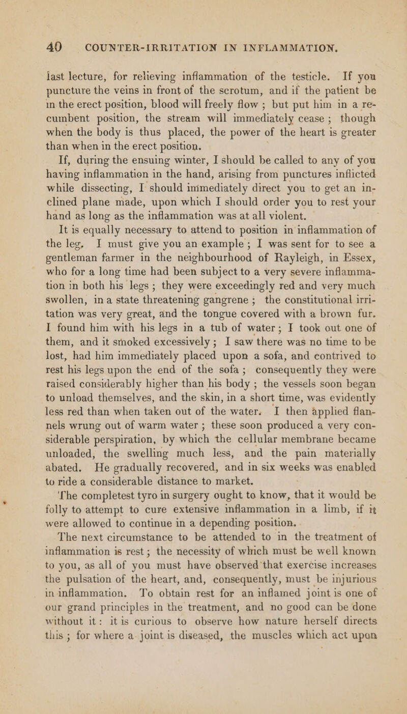 last lecture, for relieving inflammation of the testicle. If you puncture the veins in front of the scrotum, and if the patient be in the erect position, blood will freely flow ; but put him in a re- cumbent position, the stream will immediately cease ; though when the body is thus placed, the power of the heart is greater than when in the erect position. If, during the ensuing winter, I should be called to any of you having inflammation in the hand, arising from punctures inflicted while dissecting, I should immediately direct you to get an in- clined plane made, upon which I should order you to rest your hand as long as the inflammation was at all violent. It is equally necessary to attend to position in inflammation of the leg, I must give you an example ; I was sent for to see a gentleman farmer in the neighbourhood of Rayleigh, in Essex, who for a long time had been subject to a very severe inflamma- tion in both his legs ; they were exceedingly red and very much swollen, ina state Apmenieaine gangrene ;_ the constitutional irri- tation was very great, and the tongue covered with a brown fur. I found him with his legs in a tub of water; F took out one of them, and it smoked excessively; I saw tba was no time to be lost, had him immediately placed upon a sofa, and contrived to rest his legs upon the end of the sofa; consequently they were raised considerably higher than his body ; ; the vessels soon began to unload themselves, eee the skin, ina short time, was evidently less red than when taken out of the water. I then applied flan- nels wrung out of warm water ; these soon produced a very con- siderable perspiration, by which the cellular membrane became unloaded, the swelling much less, and the pain materially abated. He gradually recovered, and in six weeks was enabled to ride a considerable distance to market. é ‘The completest tyro in surgery ought to know, that it would be folly to attempt to cure extensive inflammation in a limb, if it were allowed to continue in a depending position. The next circumstance to be attended to in the treatment of inflammation is rest ; the necessity of which must be well known to you, as all of you must have observed that exercise increases the pulsation of the heart, and, consequently, must be injurious in inflammation. To obtain rest for an inflamed joint is one of our grand principles in the treatment, and no good can be done without it: itis curious to observe how nature herself directs this ; for where a. joint is diseased, the muscles which act upon