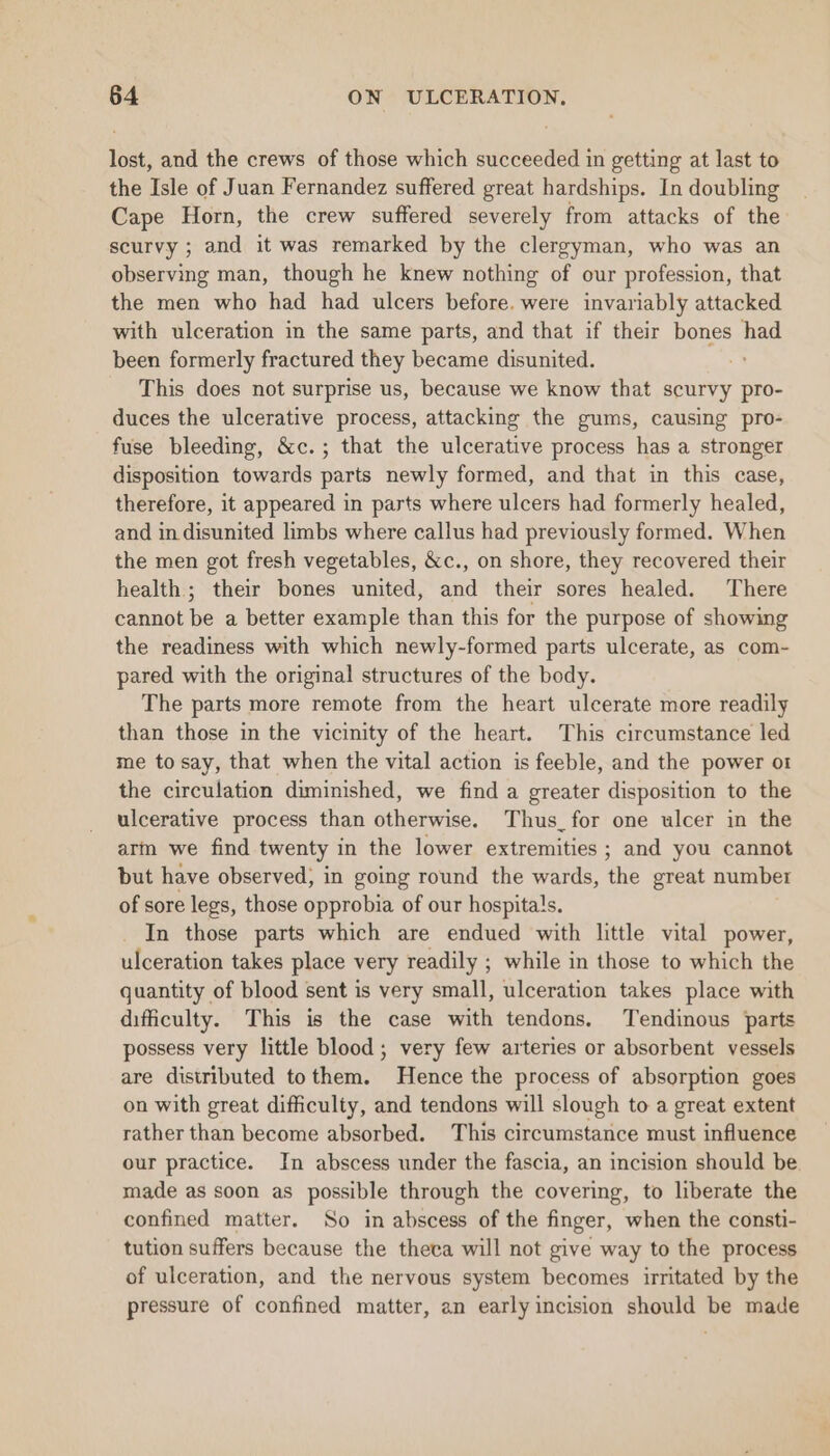 lost, and the crews of those which succeeded in getting at last to the Isle of Juan Fernandez suffered great hardships. In doubling Cape Horn, the crew suffered severely from attacks of the scurvy ; and it was remarked by the clergyman, who was an observing man, though he knew nothing of our profession, that the men who had had ulcers before. were invariably attacked with ulceration in the same parts, and that if their bones had been formerly fractured they became disunited. ; This does not surprise us, because we know that scurvy pro- duces the ulcerative process, attacking the gums, causing pro- fuse bleeding, &amp;c.; that the ulcerative process has a stronger disposition towards parts newly formed, and that in this case, therefore, it appeared in parts where ulcers had formerly healed, and in disunited limbs where callus had previously formed. When the men got fresh vegetables, &amp;c., on shore, they recovered their health; their bones united, and their sores healed. There cannot be a better example than this for the purpose of showing the readiness with which newly-formed parts ulcerate, as com- pared with the original structures of the body. The parts more remote from the heart ulcerate more readily than those in the vicinity of the heart. This circumstance led me to say, that when the vital action is feeble, and the power or the circulation diminished, we find a greater disposition to the ulcerative process than otherwise. Thus_for one ulcer in the arm we find twenty in the lower extremities ; and you cannot but have observed, in going round the wards, the great number of sore legs, those opprobia of our hospita!s. In those parts which are endued with little vital power, ulceration takes place very readily ; while in those to which the quantity of blood sent is very small, ulceration takes place with difficulty. This is the case with tendons. Tendinous parts possess very little blood; very few arteries or absorbent vessels are distributed to them. Hence the process of absorption goes on with great difficulty, and tendons will slough to a great extent rather than become absorbed. This circumstance must influence our practice. In abscess under the fascia, an incision should be made as soon as possible through the covering, to liberate the confined matter. So in abscess of the finger, when the consti- tution suffers because the theca will not give way to the process of ulceration, and the nervous system becomes irritated by the pressure of confined matter, an early incision should be made