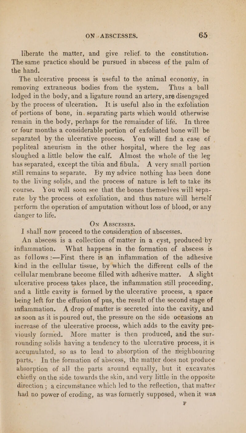 liberate the matter, and give relief. to the constitution. The same practice should be pursued in abscess of the palm of the hand. The ulcerative process is useful to the animal economy, in removing extraneous bodies from the system. Thus a ball lodged in the body, and a ligature round an artery, are disengaged by the process of ulceration. It is useful also in the exfoliation of portions of bone, in. separating parts which would otherwise remain in the body, perhaps for the remainder of life. In three or four months a considerable portion of exfoliated bone will be separated by the ulcerative process. You will find a case of | popliteal aneurism in the other hospital, where the leg nas sloughed a little below the calf. Almost the whole of the leg has separated, except the tibia and fibula. A very small portion still remains to separate. By my advice nothing has been done to the living solids, and the process of nature is left to take its course. You will soon see that the bones themselves will sepa- rate by the process of exfoliation, and thus nature will herself perform the operation of amputation without loss of blood, or any danger to life. ; Own ABscEssEs. I shall now proceed to the consideration of abscesses. An abscess is a collection of matter in a cyst, produced by inflammation. What happens in the formation of abscess is as follows :—First there is an inflammation of the adhesive kind in the cellular tissue, by which the different cells of the cellular membrane become filled with adhesive matter. A slight ulcerative process takes place, the inflammation still proceeding, and a little cavity is formed by the ulcerative process, a space being left for the effusion of pus, the result of the second stage of inflammation. A drop of matter is secreted into the cavity, and as soon as it is poured out, the pressure on the side occasions an increase of the ulcerative process, which adds to the cavity pre- viously formed. More matter is then produced, and the sur- rounding solids having a tendency to the ulcerative process, it is accumulated, so as to lead to absorption of the neighbouring parts.. In the formation of abscess, the matter does not produce absorption of al) the parts around equally, but it excavates chiefly onthe side towards the skin, and very little in the opposite direction ; a circumstance which led to the reflection, that matter had no power of eroding, as was formerly supposed, when it was F