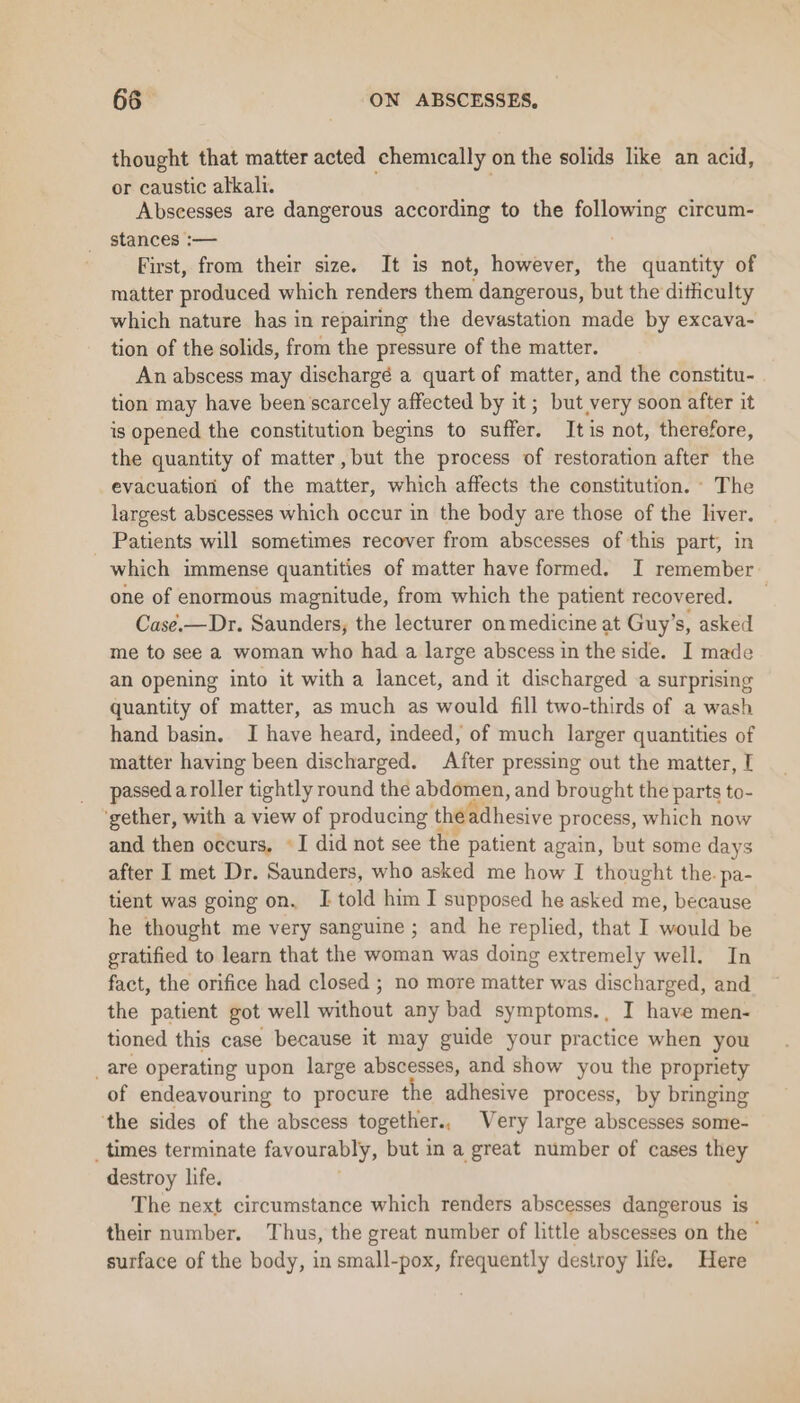 thought that matter acted chemically on the solids like an acid, or caustic alkali. Abscesses are dangerous according to the following circum- stances :— First, from their size. It is not, however, the quantity of matter produced which renders them dangerous, but the dithculty which nature has in repairing the devastation made by excava- tion of the solids, from the pressure of the matter. An abscess may dischargé a quart of matter, and the constitu- tion may have been scarcely affected by it; but very soon after it is opened the constitution begins to sutfets It is not, therefore, the quantity of matter, but the process of restoration after the evacuation of the maattiae; which affects the constitution. - The largest abscesses which occur in the body are those of the liver. Patients will sometimes recover from abscesses of this part, in which immense quantities of matter have formed. I remember one of enormous magnitude, from which the patient recovered. _ Case.—Dr. Saunders, the lecturer on medicine at Guy’s, asked me to see a woman who had a large abscess in the side. I made an opening into it with a lancet, and it discharged a surprising quantity of matter, as much as would fill two-thirds of a wash hand basin. I have heard, indeed, of much larger quantities of matter having been discharged. After pressing out the matter, I passed a roller tightly round the abdomen, and brought the parts to- ‘gether, with a view of producing th Mihcsive process, which now and then occurs, *I did not see the patient again, but some days after I met Dr. Saunders, who asked me how I thought the. pa- tient was going on. I told him I supposed he asked me, because he thought me very sanguine ; and he replied, that I would be gratified to learn that the woman was doing extremely well. In fact, the orifice had closed ; no more matter was discharged, and the patient got well without any bad symptoms., I have men- tioned this case because it may guide your practice when you _are operating upon large abscesses, and show you the propriety of endeavouring to procure the adhesive process, by bringing ‘the sides of the abscess together., Very large abscesses some- _ times terminate favourably, but in a great number of cases they destroy life. The next circumstance which renders abscesses dangerous is their number. Thus, the great number of little abscesses on the - surface of the body, in small-pox, frequently destroy life. Here