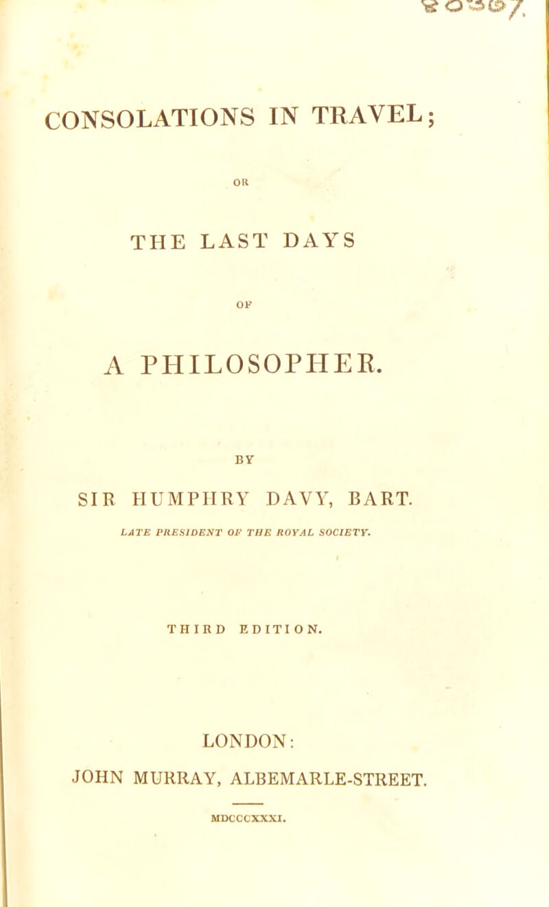 'i? CONSOLATIONS IN TRAVEL; OH THE LAST DAYS OF A PHILOSOPHER SIR HUMPHRY DAVY, BART. LATE PRESIDENT OP THE ROYAL SOCIETY. THIRD EDITION. LONDON: JOHN MURRAY, ALBEMARLE-STREET. MDCCCXXXI.