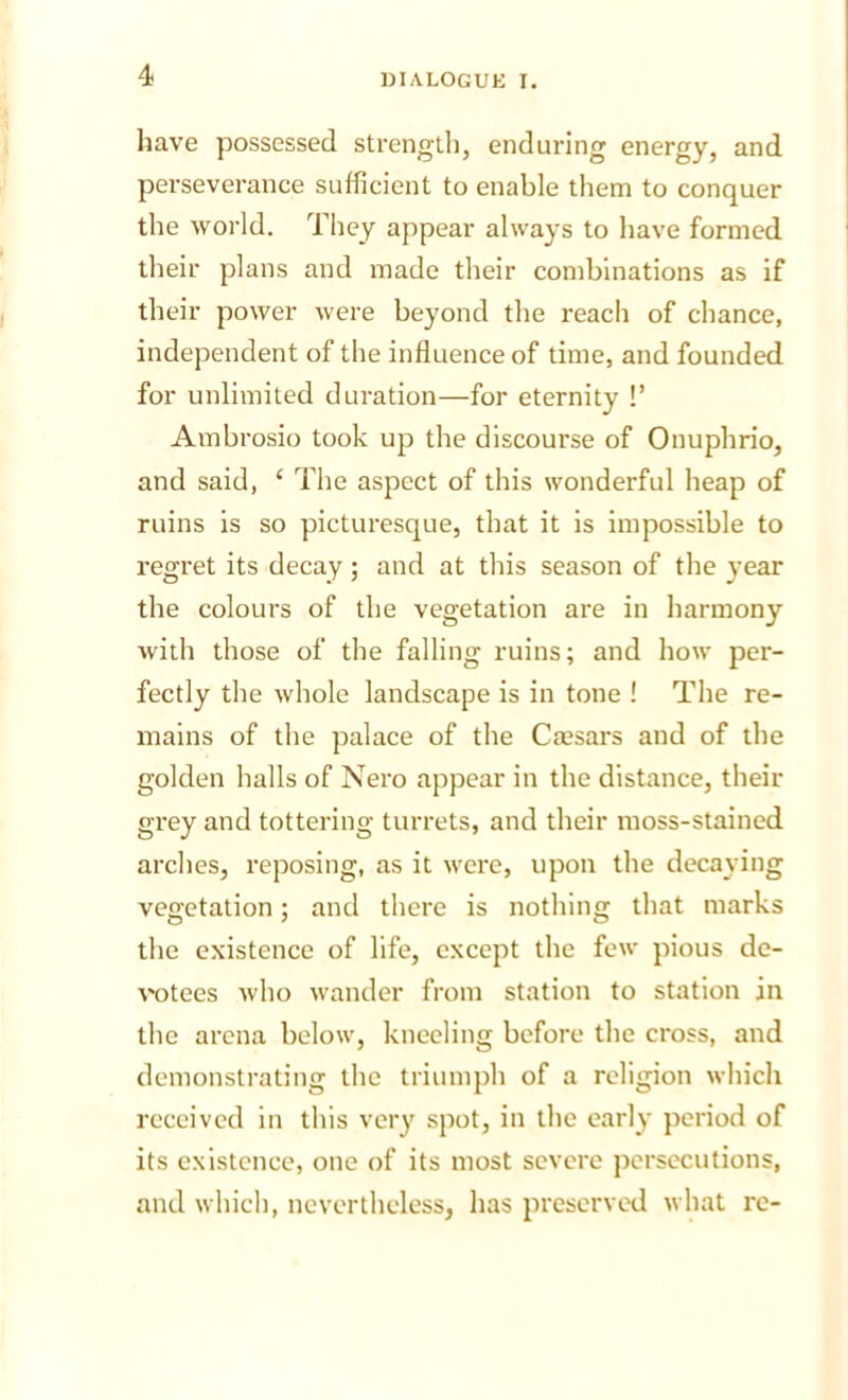 have possessed strengtii, enduring energy, and perseverance sufficient to enable them to conquer the world. They appear always to have formed their plans and made their combinations as if their power were beyond the reach of chance, independent of the influence of time, and founded for unlimited duration—for eternity !’ Ambrosio took up the discourse of Onuphrio, and said, ‘ The aspect of this wonderful heap of ruins is so picturesque, that it is impossible to regret its decay; and at this season of the year the colours of the vegetation are in harmony with those of the falling ruins; and how per- fectly the whole landscape is in tone ! The re- mains of the palace of the Caesars and of the golden halls of Nero appear in the distance, their grey and tottering turrets, and their moss-stained arches, reposing, as it were, upon the decaying vegetation; and there is nothing that marks the existence of life, except the few pious de- votees who wander from station to station in the arena below, kneeling before the cross, and demonstrating the triumph of a religion which received in this very spot, in the early period of its existence, one of its most severe jjcrsecutions, and which, nevertheless, has preserved what re-