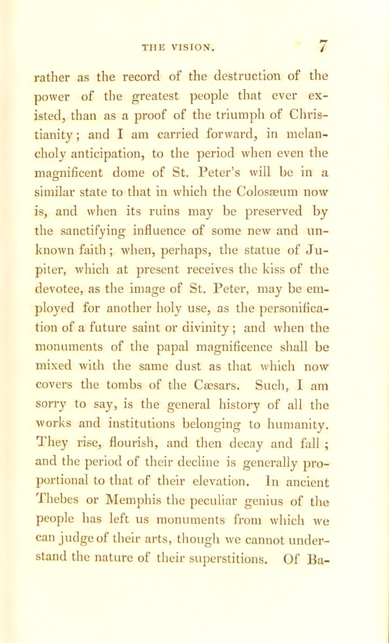 rather as the record of the destruction of the power of the greatest people that ever ex- isted, than as a proof of the triumph of Chris- tianity ; and I am carried forward, in melan- choly anticipation, to the period when even the magnificent dome of St. Peter’s will be in a similar state to that in which the Colosaeum now is, and when its ruins may be preserved by the sanctifying influence of some new and un- known faith; when, perhaps, the statue of Ju- piter, which at present receives the kiss of the devotee, as the image of St. Peter, may be em- ployed for another holy use, as the personifica- tion of a future saint or divinity ; and when the monuments of the papal magnificence shall be mixed with the same dust as that which now covers the tombs of the Caesars. Such, I am sorry to say, is the general history of all the Avorks and institutions belonging to humanity. They rise, flourish, and then decay and fall ; and the period of their decline is generally pro- portional to that of their elevation. In ancient Thebes or Memphis the peculiar genius of the people has left us monuments from which Ave can judge of their arts, though Ave cannot under- stand the nature of their superstitions. Of Ba-