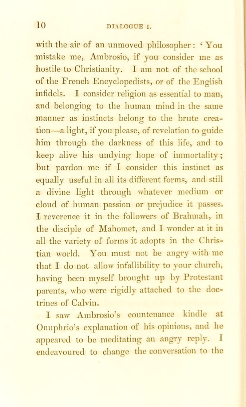 with the air of an unmoved philosopher : ‘You mistake me, Ambrosio, if you consider me as hostile to Christianity. I am not of the school of the French Encyclopedists, or of the English infidels. I consider religion as essential to man, and belonging to the human mind in the same manner as instincts belong to the brute crea- tion—a light, if you please, of revelation to guide him through the darkness of this life, and to keep alive his undying hope of immortality; but pai’don me if I consider this instinct as equally useful in all its different forms, and still a divine light through whatever medium or cloud of human passion or prejudice it passes. I reverence it in the followers of Brahmah, in the disciple of Mahomet, and I wonder at it in all the variety of forms it adopts in the Chris- tian Avorld. You must not be angry with me that I do not allow infallibility to your church, having been myself brought up by Protestant parents, who were rigidly attached to the doc- trines of Calvin. I saw Ambrosio’s countenance kindle at Onuphrio’s explanation of his opinions, and he appeared to be meditating an angry reply. 1 endeavoured to change the conversation to the