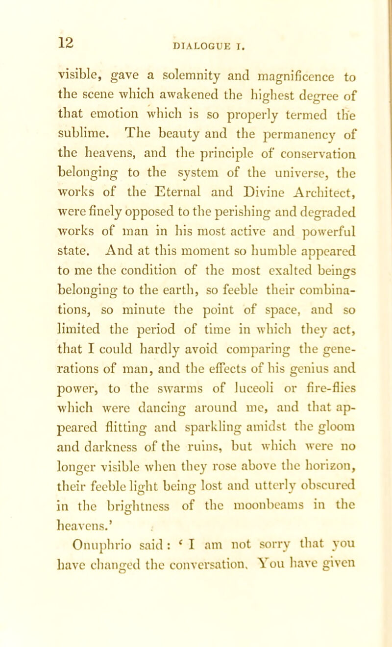 visible, gave a solemnity and magnificence to the scene which awakened the highest degree of that emotion which is so properly termed the sublime. The beauty and the permanency of the heavens, and the principle of conservation belonging to the system of the universe, the works of the Eternal and Divine Architect, were finely opposed to the perishing and degraded Avorks of man in his most active and powerful state. And at this moment so humble appeared to me the condition of the most exalted beinsrs belonging to the earth, so feeble their combina- tions, so minute the point of space, and so limited the period of time in whicli they act, that I could hardly avoid comparing the gene- rations of man, and the effects of his genius and power, to the sivarms of luceoli or fire-flies Avhich Avere dancing around me, and that ap- peared flitting and sparkling amidst the gloom and darkness of the ruins, but Avhich Avere no longer visible Avhen they rose above the horizon, their feeble light being lost and utterly obscured in the brightness of the moonbeams in the O heavens.’ Onuphrio said : ‘ I am not sorry that j'ou have changed the conversation. You have given