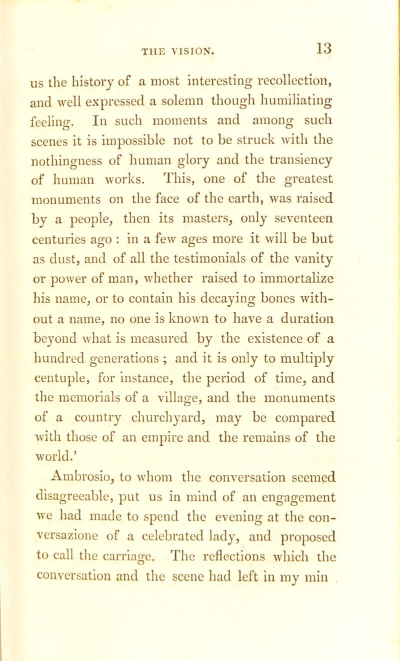 us the history of a most interesting recollection, and well expressed a solemn though humiliating feelino-. In such moments and among such scenes it is impossible not to be struck with the nothingness of human glory and the transiency of human works. This, one of the greatest monuments on the face of the earth, was raised by a people, then its masters, only seventeen centuries ago : in a few ages more it will be but as dust, and of all the testimonials of the vanity or power of man, whether raised to immortalize his name, or to contain his decaying bones with- out a name, no one is known to have a duration beyond what is measured by the existence of a hundred generations ; and it is only to multiply centuple, for instance, the period of time, and the memorials of a village, and the monuments of a country churchyard, may be compared with those of an empire and the remains of the world.’ Ambrosio, to whom the conversation seemed disagreeable, put us in mind of an engagement we had made to spend the evening at tlie con- versazione of a celebrated lady, and proposed to call the carriage. The reflections which the conversation and the scene had left in my min