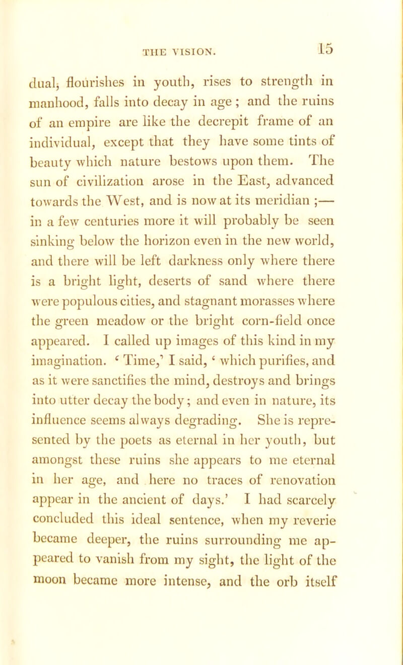 diialj flourishes in youth, rises to strength in manhood, falls into decay in age ; and the ruins of an empire are like the decrepit frame of an individual, except that they have some tints of beauty which nature bestows upon them. The sun of civilization arose in the East, advanced towards the West, and is now at its meridian ;— in a few centuries more it will probably be seen sinking below the horizon even in the new world, and there will be left darkness only where there is a brig-ht light, deserts of sand where there were populous cities, and stagnant morasses where the green meadow or the bright corn-field once appeared. I called up images of this kind in my imagination. ‘ Time,’ I said, ‘ which purifies, and as it were sanctifies the mind, destroys and brings into utter decay the body; and even in nature, its influence seems always degrading. She is repre- sented by the poets as eternal in her youth, but amongst these ruins she appears to me eternal in her age, and here no traces of renovation appear in the ancient of days.’ I had scarcely concluded this ideal sentence, when my reverie became deeper, the ruins surrounding me ap- peared to vanish from my sight, the light of the moon became more intense, and the orb itself