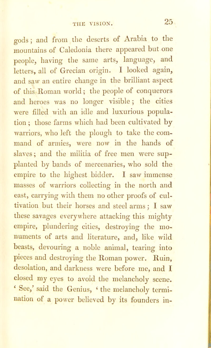 eods ; and from the deserts of Arabia to the mountains of Caledonia there appeared but one people^ having the same arts, language, and letters, all of Grecian origin. I looked again, and saw an entire change in the brilliant aspect of this Roman world; the people of conquerors and heroes was no longer visible; the cities were filled with an idle and luxurious popula- tion ; those farms which had been cultivated by Avarriors, Avho left the plough to take the com- mand of armies, Avere now in the hands of slaves; and the militia of free men AA'^ere sup- planted by bands of mercenaries, Avho sold the empire to the highest bidder. I saw immense masses of Avarriors collecting in the north and east, carrying Avith them no other proofs of cul- tivation but their horses and steel arms; I saw these savages everywhere attacking this mighty empire, plundering cities, destroying the mo- numents of arts and literature, and, like Avild beasts, devouring a noble animal, tearing into pieces and destroying the Roman power. Ruin, desolation, and darkness Avere before me, and I closed my eyes to avoid the melancholy scene. ‘ See,’ said the Genius, ‘ the melancholy termi- nation of a power believed by its founders in-