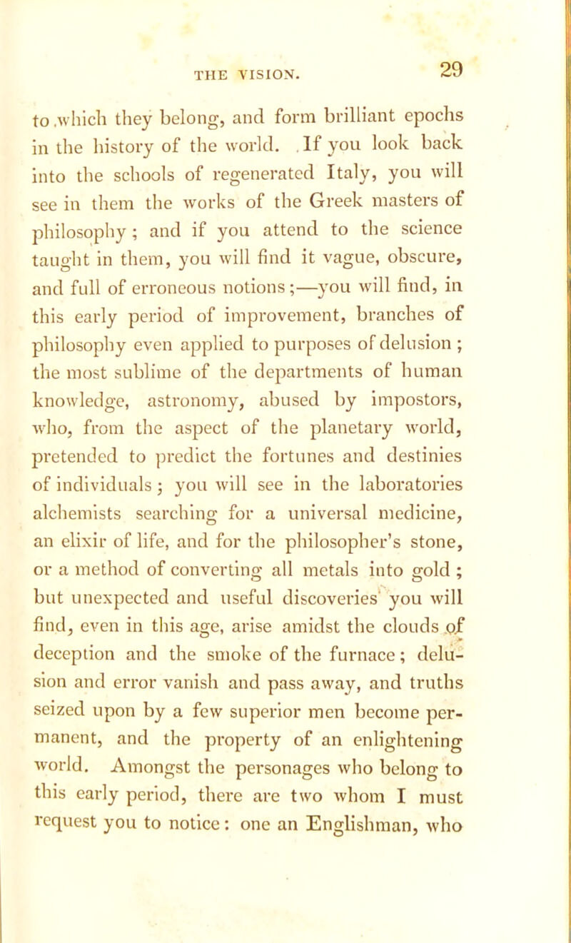 to .which they belong, and form brilliant epochs in the history of the world. If you look back into the schools of regenerated Italy, you will see in them the works of the Greek masters of philosophy ; and if you attend to the science taught in them, you will find it vague, obscure, and full of erroneous notions ;—you will find, in this early period of improvement, branches of philosophy even applied to purposes of delusion ; the most sublime of the departments of human knowledge, astronomy, abused by impostors, who, from the aspect of the planetary world, pretended to predict the fortunes and destinies of individuals; you will see in the laboratories alchemists searching for a universal medicine, an elixir of life, and for the philosopher’s stone, or a method of converting all metals into gold ; but unexpected and useful discoveries' you will find, even in this age, arise amidst the clouds ,Qjf deception and the smoke of the furnace; delu- sion and error vanish and pass away, and truths seized upon by a few superior men become per- manent, and the property of an enlightening world. Amongst the personages who belong to this early period, there are two whom I must request you to notice: one an Englishman, who