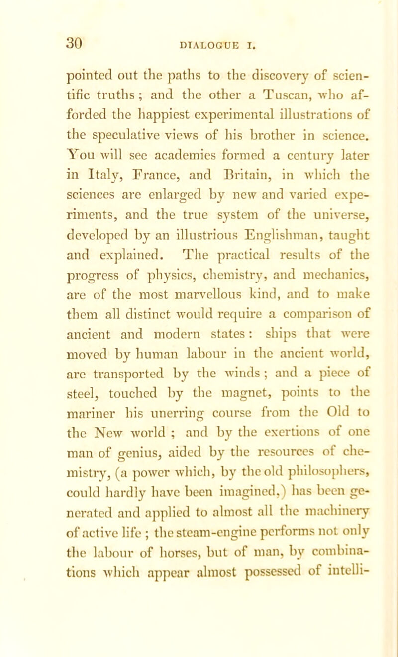 pointed out the paths to the discovery of scien- tific truths; and the other a Tuscan, who af- forded the liappiest experimental illustrations of the speculative views of his brother in science. You will see academies formed a century later in Italy, France, and Britain, in which the sciences are enlarged by new and varied expe- riments, and the true system of the universe, developed by an Illustrious Englishman, taught and explained. The practical results of the progress of physics, chemistry, and mechanics, arc of the most marvellous kind, and to make them all distinct would require a comparison of ancient and modern states: ships that were moved by human labour in the ancient world, are transported by the winds ; and a piece of steel, touched by the magnet, points to the mariner his unerring course from the Old to the New w’orld ; and by the exertions of one man of genius, aided by the resources of che- mistry, (a power which, by the old philosophers, could hardly have been imagined,) has been ge- nerated and applied to almost all the machinery of active life ; the steam-engine performs not only the labour of horses, but of man, by combina- tions which appear almost possessed of intclli-