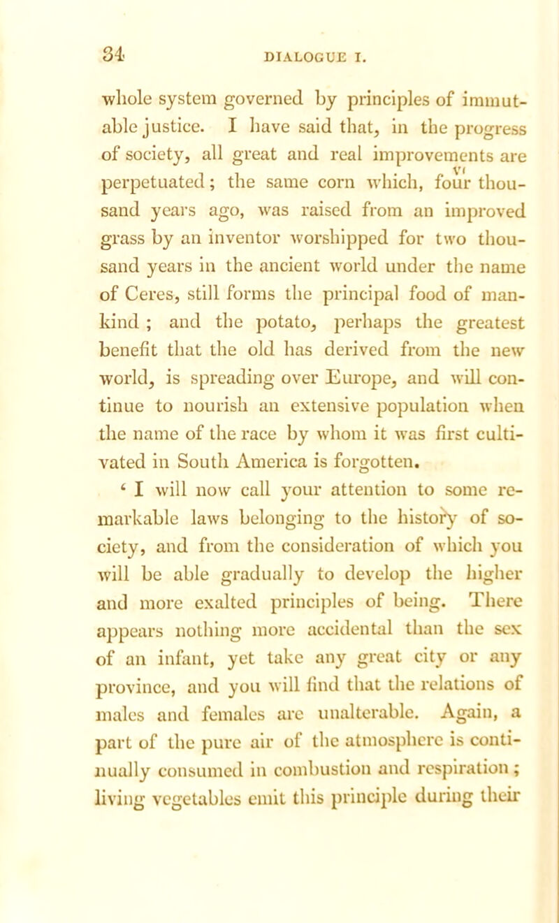 •whole system governed by principles of immut- able justice. I have said that, in the progress of society, all great and real improvements are perpetuated; the same corn which, four thou- sand yeai's ago, was raised from an improved grass by an inventor worshipped for two thou- sand years in the ancient world under the name of Ceres, still forms the principal food of man- kind ; and the potato, perhaps the greatest benefit that the old has derived from the new world, is spreading over Europe, and will con- tinue to nourish an extensive population when the name of the race by whom it was first culti- vated in South America is forgotten. ‘ I will now call your attention to some re- markable laws belonging to the histoiy'^ of so- ciety, and from the consideration of which you will be able gradually to develop the higher and more exalted principles of being. There appears nothing more accidental than the sex of an infant, yet take any great city or any province, and you will find that the relations of males and females are unalterable. Again, a part of the pure air of the atmosphere is conti- nually consumed in combustion and respiration ; living vegetables emit this principle during their