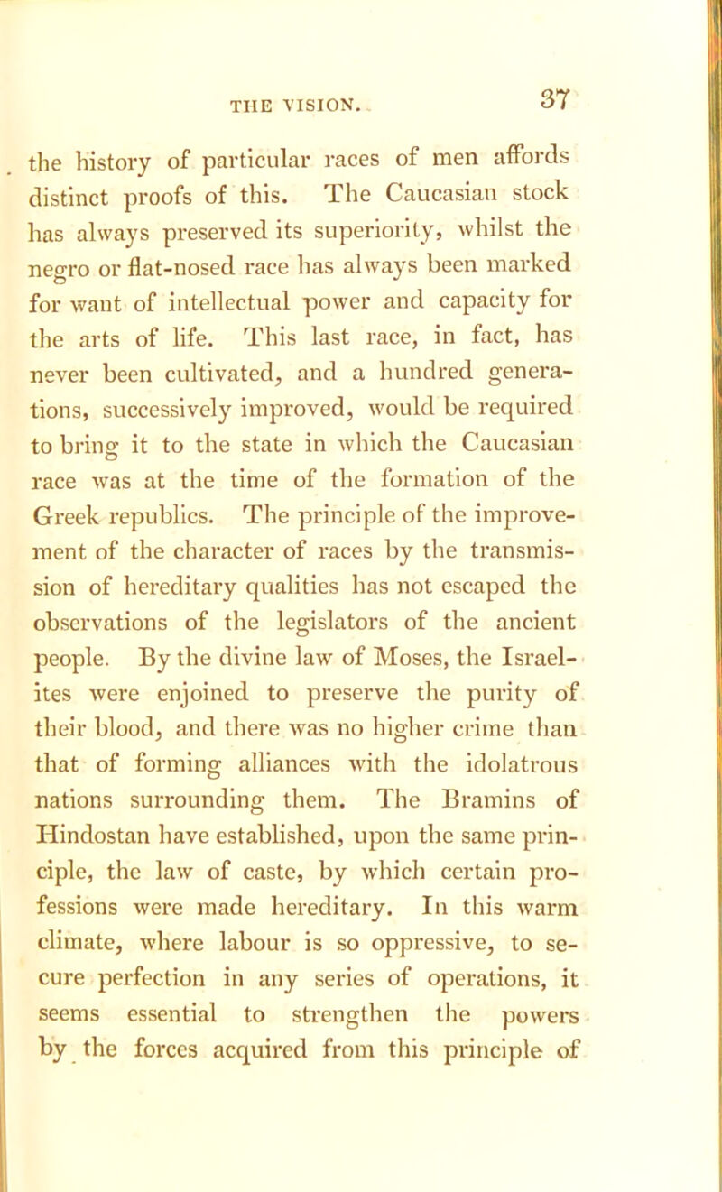 3T the history of particular races of men affords distinct proofs of this. The Caucasian stock has always preserved its superiority, whilst the negro or flat-nosed race has always been marked for want of intellectual power and capacity for the arts of life. This last race, in fact, has never been cultivated, and a hundred genera- tions, successively improved, would be required to brinp; it to the state in wliich the Caucasian o race was at the time of the formation of the Greek republics. The principle of the improve- ment of the character of races by the transmis- sion of hereditary qualities has not escaped the observations of the legislators of the ancient people. By the divine law of Moses, the Israel- ites were enjoined to preserve the purity of their blood, and there was no higher crime than that of forming alliances w'ith the idolatrous nations surrounding them. The Bramins of Hindostan have established, upon the same prin- ciple, the law of caste, by which certain pro- fessions were made hereditary. In this warm climate, where labour is so oppressive, to se- cure perfection in any series of operations, it seems essential to strengthen the powers by the forces acquired from this principle of