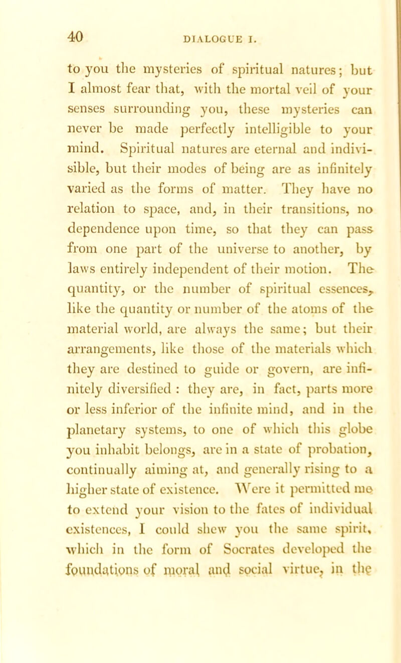 to you the mysteries of spiritual natures; but I almost fear that, with the mortal veil of your senses surrounding you, these mysteries can never be made perfectly intelligible to your mind. Spiritual natures are eternal and indivi- sible, but their modes of being are as infinitely varied as the forms of matter. They have no relation to space, and, in their transitions, no dependence upon time, so that they can pass from one part of the universe to another, by laws entirely independent of their motion. The- quantity, or the number of spiritual essences, like the quantity or number of the atoms of the material world, are always the same; but their aiTangements, like those of the materials which they are destined to guide or govern, are infi- nitely diversified : they are, in fact, parts more or less inferior of the infinite mind, and in the jdanetary systems, to one of which this globe you inhabit belongs, are in a state of probation, continually aiming at, and generally rising to a higher state of existence, ’\^ere it permitted me to extend your vision to the fiitcs of individual c.xistcnccs, 1 could shew you the same spirit, M-hich in the form of Socrates developed the fpuudations of moral amf social virtue, in thp