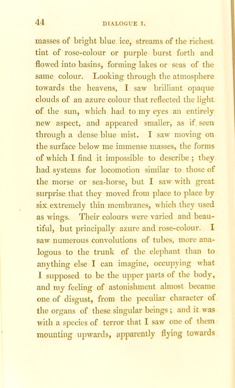 masses of bright blue ice, streams of the richest tint of rose-colour or purple burst forth and flowed into basins, forming lakes or seas of the same colour. Looking through the atmosphere towards the heavens, I saw brilliant opaque clouds of an azure colour that reflected the light of the sun, which had to my eyes an entirely new aspect, and appeared smaller, as if seen through a dense blue mist. I saw moving on the surface below me immense masses, the forms of which I find it impossible to describe ; they had systems for locomotion similar to those of the morse or sea-horse, but I saw with great surprise that they moved from place to place by six extremely thin membranes, which they used as wings. Their colours were varied and beau- tiful, but principally azure and rose-colour. I saw numerous convolutions of tubes, more ana- logous to the trunk of the elephant than to anything else I can imagine, occujiying what 1 supposed to be the upper parts of the body, and my feeling of astonishment almost became one of disgust, from the peculiar character of the organs of these singular beings ; and it was with a species of terror that I saw one of them mounting upwards, apparently flying towards