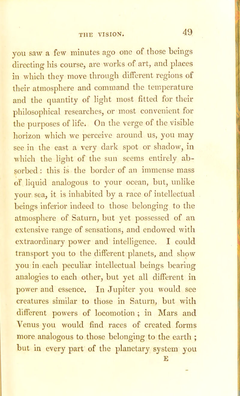 you saw a few minutes ago one of those beings directing his course, are works of art, and places in which they move through different regions of their atmosphere and command the temperature and the quantity of light most fitted for their philosophical researches, or most convenient for the purposes of life* On the verge of the visible horizon which we perceive around us, you may see in the east a very dark spot or shadow, in which the light of the sun seems entirely ab- sorbed : this is the border of an immense mass of liquid analogous to your ocean, but, unlike your sea, it is inhabited by a race of intellectual beings inferior indeed to those belonging to the atmosphere of Saturn, but yet possessed of an extensive range of sensations, and endowed with extraordinary power and intelligence. I could transport you to the different planets, and show you in each peculiar intellectual beings bearing analogies to each other, but yet all different in power and essence. In Jupiter you would see creatures similar to those in Saturn, but with different powers of locomotion ; in Mars and Venus you would find races of created forms more analogous to those belonging to the earth ; but in every part of the planetary system you E