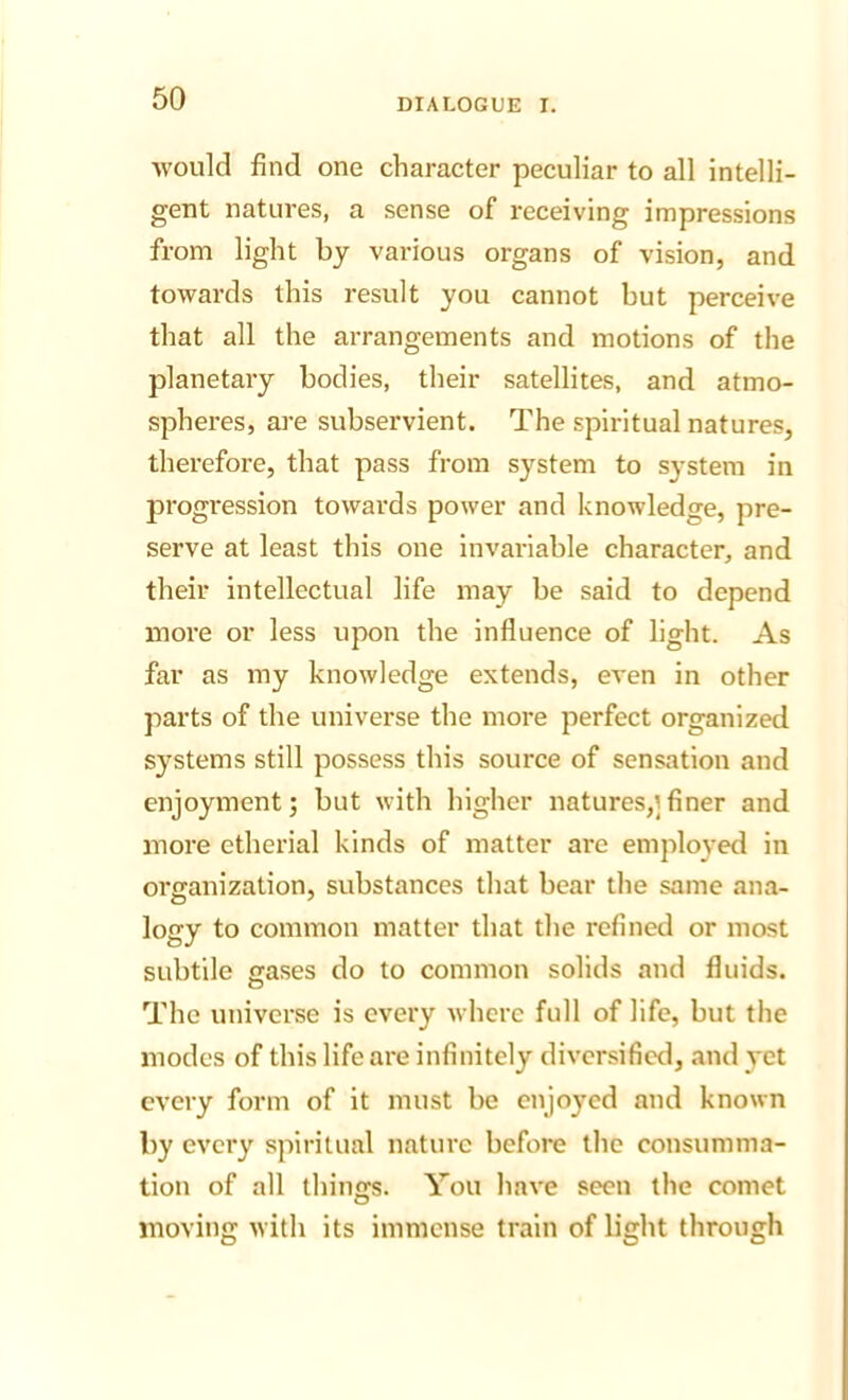 would find one character peculiar to all intelli- gent natures, a sense of receiving impressions from light by various organs of vision, and towards this result you cannot but perceive that all the arrangements and motions of the planetary bodies, their satellites, and atmo- spheres, are subservient. The spiritual natures, therefore, that pass from system to system in progression towards power and knowledge, pre- serve at least this one invariable character, and their intellectual life may be said to depend more or less upon the influence of light. As far as my knowledge extends, even in other parts of the universe the more perfect organized systems still possess this source of sensation and enjoyment; but with higher natures,]finer and more etherial kinds of matter are employed in organization, substances that bear the same ana- logy to common matter that the refined or most subtile gases do to common solids and fluids. The universe is every where full of life, but the modes of this life are infinitely diversified, and yet every form of it must be enjoyed and known by every spiritual nature before the consumma- tion of all things. You have seen the comet movinsr with its immense train of lisrht throuffh