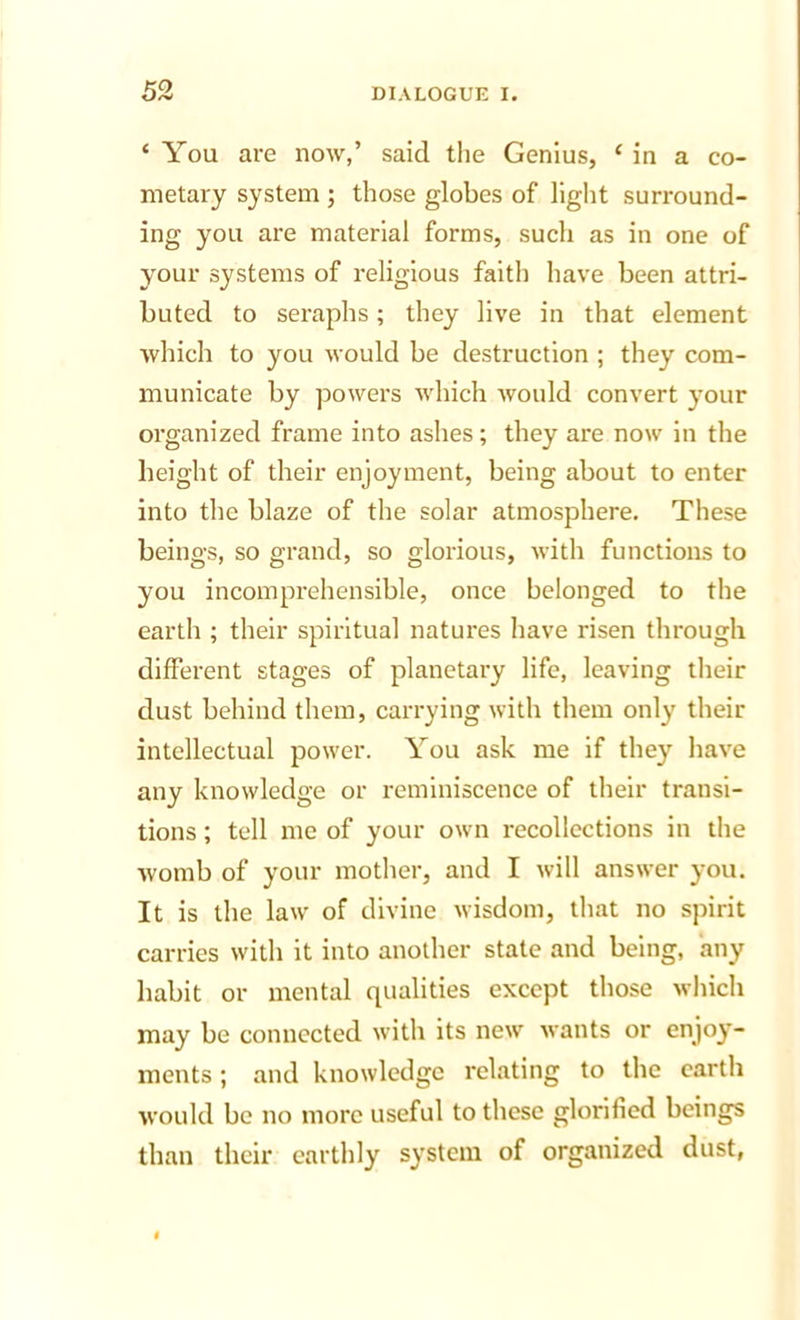 ‘ You are now,’ said the Genius, ‘ in a co- nietary system ; those globes of light surround- ing you are material forms, such as in one of your systems of religious faith have been attri- buted to seraphs; they live in that element which to you would be destruction ; they com- municate by powers which would convert your organized frame into ashes; they are now in the height of their enjoyment, being about to enter into the blaze of the solar atmosphere. These beings, so grand, so glorious, with functions to you incomprehensible, once belonged to the earth ; their spiritual natures have risen through different stages of planetary life, leaving their dust behind them, carrying with them only their intellectual power. You ask me if they have any knowledge or reminiscence of their transi- tions ; tell me of your own recollections in the womb of your mother, and I will answer you. It is the law of divine wisdom, that no spirit carries with it into another state and being, any habit or mental qualities except those which may be connected with its new wants or enjoy- ments ; and knowledge relating to the earth would be no more useful to these glorified beings than their earthly system of organized dust,