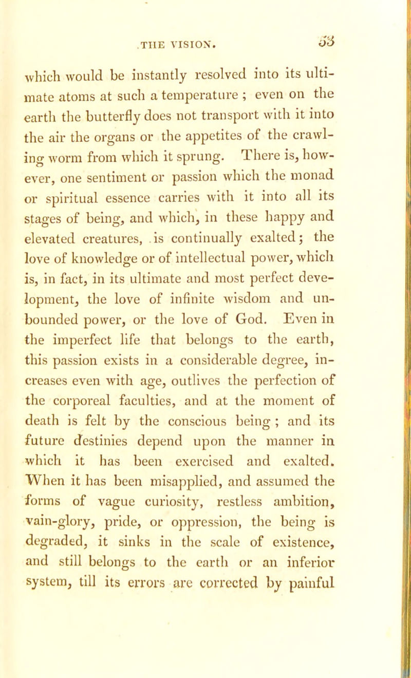 which would be instantly resolved into its ulti- mate atoms at such a temperature ; even on the earth the butterfly does not transport with it into the air the organs or the appetites of the crawl- ing worm from which it sprung. There is, how- ever, one sentiment or passion which the monad or spiritual essence carries with it into all its stages of being, and which, in these happy and elevated creatures, is continually exalted; the love of knowledge or of intellectual power, which is, in fact, in its ultimate and most perfect deve- lopment, the love of infinite wisdom and un- bounded power, or the love of God. Even in the imperfect life that belongs to the earth, this passion exists in a considerable degree, in- creases even with age, outlives the perfection of the corporeal faculties, and at the moment of death is felt by the conscious being ; and its future destinies depend upon the manner in which it has been exercised and exalted. When it has been misapplied, and assumed the forms of vague curiosity, restless ambition, vain-glory, pride, or oppression, the being is degraded, it sinks in the scale of existence, and still belongs to the earth or an inferior system, till its errors are corrected by painful