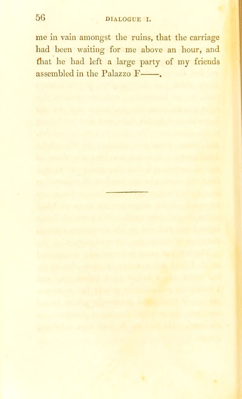 me in vain amongst the ruins, that the carriage had been waiting for me above an hour, and fliat he had left a large party of my friends assembled in the Palazzo F .