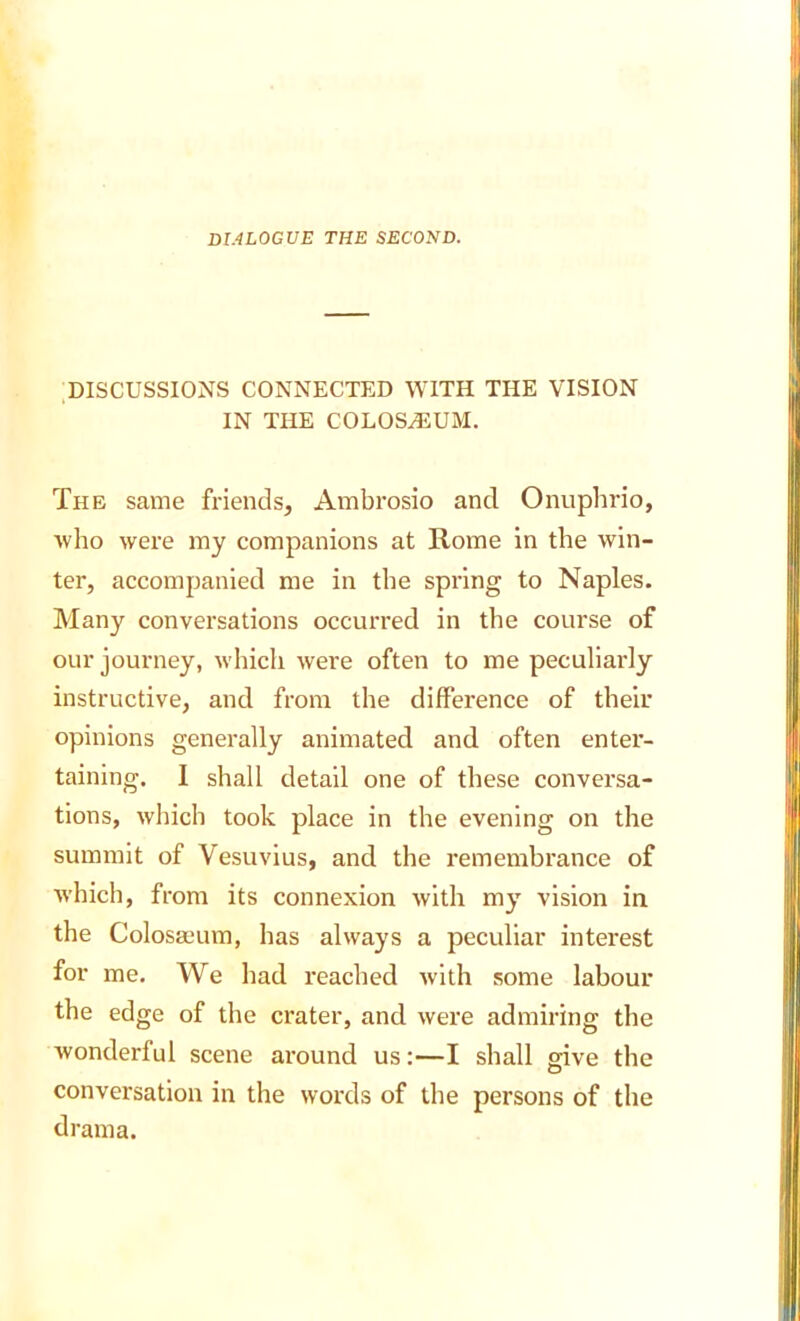 DIALOGUE THE SECOND. .DISCUSSIONS CONNECTED WITH THE VISION IN THE COLOS^UM. The same friends, Ambrosio and Onupbrio, ■who were my companions at Rome in the win- ter, accompanied me in the spring to Naples. Many conversations occurred in the course of our journey, which were often to me peculiarly instructive, and from the difference of their opinions generally animated and often enter- taining. I shall detail one of these conversa- tions, which took place in the evening on the summit of Vesuvius, and the remembrance of which, from its connexion with my vision in the ColosaL'um, has always a peculiar interest for me. We had reached with some labour the edge of the crater, and were admiring the wonderful scene around us;—I shall give the conversation in the words of the persons of the drama.