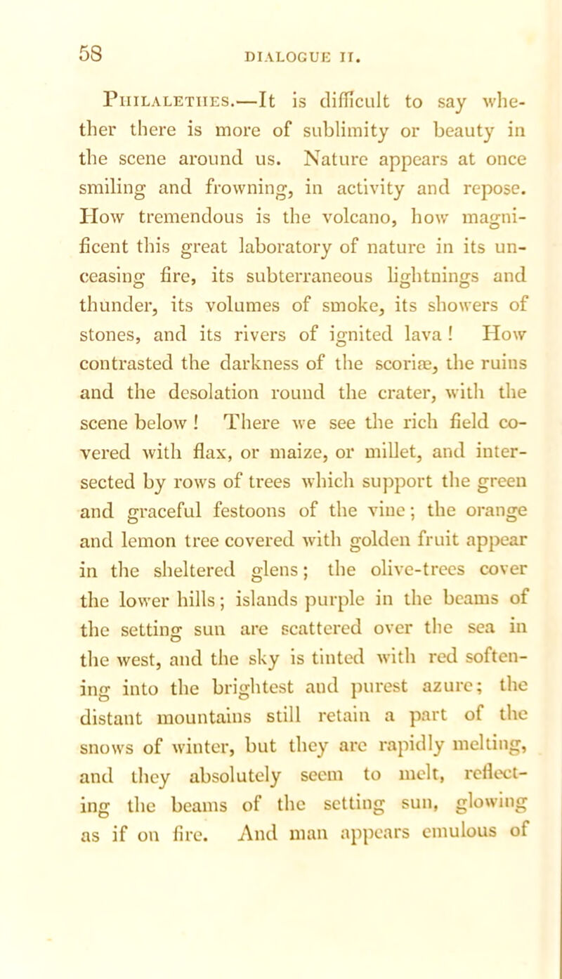 PiiiLALETiiEs.—It is clifllcult to say whe- ther there is more of sublimity or beauty in the scene around us. Nature appears at once smiling and frowning, in activity and repose. How tremendous is the volcano, how magni- ficent this great laboratory of nature in its un- ceasing fire, its subterraneous lightnings and thunder, its volumes of smoke, its showers of stones, and its rivers of ignited lava ! How contrasted the darkness of the scoriie, the ruins and the desolation round the crater, with the scene below ! There we see the rich field co- vered with flax, or maize, or millet, and inter- sected by rows of trees which support the green and graceful festoons of the vine; the orange and lemon tree covered with golden fruit appear in the sheltered glens; the olive-trees cover the lower hills; islands purple in the beams of the setting sun are scattered over the sea in the west, and the sky is tinted with red soften- ing into the brightest and purest azure; the distant mountains still retain a part of the snows of winter, but they are rapidly melting, and they absolutely seem to melt, reflect- ing the beams of the setting sun, glowing as if on fire. And man appears emulous of