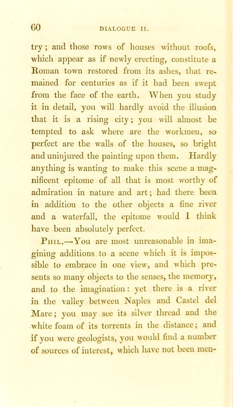 try ; and those rows of houses without roofs, which appear as if newly erecting, constitute a Roman town restored from its ashes, that re- mained for centuries as if it had been swept from the face of the earth. AVhen you study it in detail, you will hardly avoid the illusion that it is a rising city; you will almost be tempted to ask where are the workmen, so perfect are the walls of the houses, so bright and uninjured the painting upon them. Hardly anything is wanting to make this scene a mag- nificent epitome of all that is most worthy of admiration in nature and art; had there been in addition to the other objects a fine river and a waterfall, the epitome would I think have been absolutely perfect. Phil.—You are most unreasonable in ima- gining additions to a scene which it is impos- sible to embrace in one view, and which pre- sents so many objects to the senses, the memory, and to the imagination; yet there is a river in the valley between Naples and Castel del Mare; you may see its silver thread and the white foam of its torrents in the distance; and if you were geologists, you would find a number of sources of interest, which have not been men-