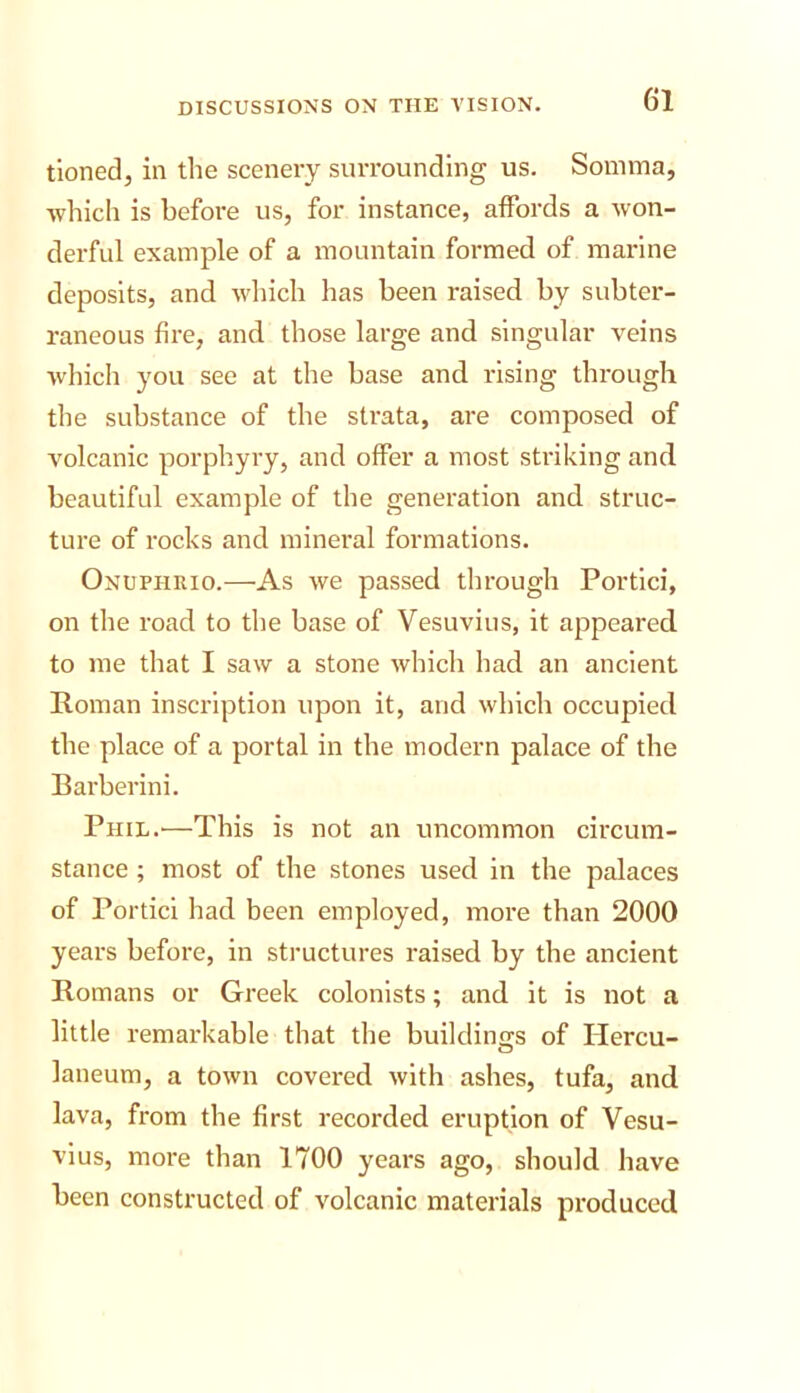 tioned, in the scenery surrounding us. Somma, which is before us, for instance, affords a won- derful example of a mountain formed of marine deposits, and which has been raised by subter- raneous fire, and those large and singular veins which you see at the base and rising through the substance of the strata, are composed of volcanic porphyry, and offer a most striking and beautiful example of the generation and struc- ture of rocks and mineral formations. Onuphrio.—As we passed through Portlci, on the road to the base of Vesuvius, it appeared to me that I saw a stone which had an ancient Roman inscription upon it, and which occupied the place of a portal in the modern palace of the Barberini. Phil.'—This is not an uncommon circum- stance ; most of the stones used in the palaces of Porticl had been employed, more than 2000 years before, in structures raised by the ancient Romans or Greek colonists; and it is not a little remarkable that the buildings of Hercu- laneum, a town covered with ashes, tufa, and lava, from the first recorded eruption of Vesu- vius, more than 1700 years ago, should have been constructed of volcanic materials produced