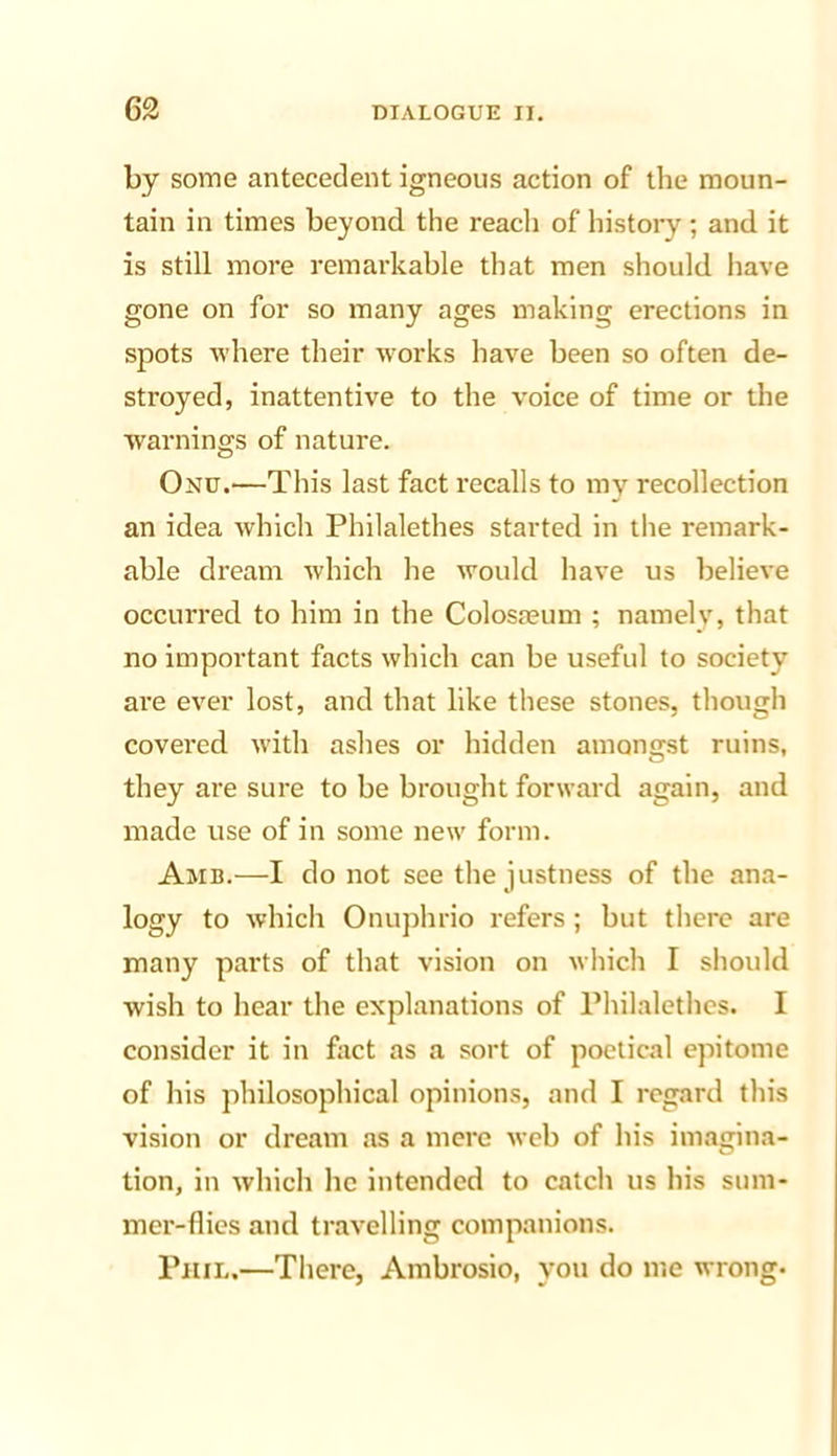 by some antecedent igneous action of the moun- tain in times beyond the reacli of history ; and it is still more remarkable that men should have gone on for so many ages making erections in spots where their works have been so often de- stroyed, inattentive to the voice of time or the warnings of nature. Onu.—This last fact recalls to my recollection an idea which Philalethes started in the remark- able dream which he would have us believe occurred to him in the Colosa?um ; namely, that no important facts which can be useful to society are ever lost, and that like these stones, though covered with ashes or hidden amongst ruins, they are sure to be brought forward again, and made use of in some new form. Amb.—I do not see the justness of the ana- logy to which Onuphrio refers ; but there are many parts of that vision on which I should wish to hear the explanations of Philalethes. I consider it in fact as a sort of poetical epitome of his philosophical opinions, and I regard this vision or dream as a mere iveb of his imagina- tion, in which he intended to catch us his sum- mer-flies and travelling companions. Phil.—There, Ambrosio, you do me wrong-