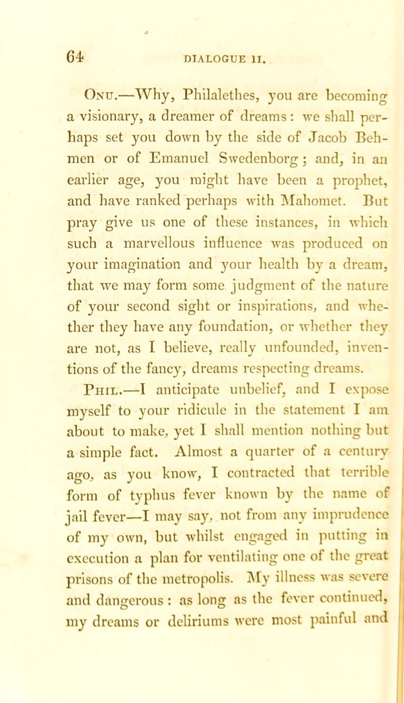 Onu.—Why, Philalethes, you are becoming a visionary, a dreamer of dreams; we shall per- haps set you down by tlie side of Jacob Bell- men or of Emanuel Swedenborg; and, in an earlier age, you might have been a prophet, and have ranked perhaps with INIahomet. But pray give us one of these instances, in which such a marvellous influence was produced on your imagination and your health by a dream, that we may form some judgment of the nature of your second sight or inspirations, and whe- ther they have any foundation, or whether they are not, as I believe, really unfounded, inven- tions of the fancy, dreams respecting dreams. Phil.—I anticipate unbelief, and I expose myself to your ridicule in the statement I am about to make, yet I shall mention nothing but a simple fact. Almost a quarter of a century ago, as you know, I contracted that terrible form of typhus fever known by the name of jail fever—I may say, not from any imprudence of my own, but whilst engaged in putting in execution a plan for ventilating one of the great prisons of the metropolis. INly illness was severe and dangerous : as long as the fever continued, my dreams or deliriums were most painful and