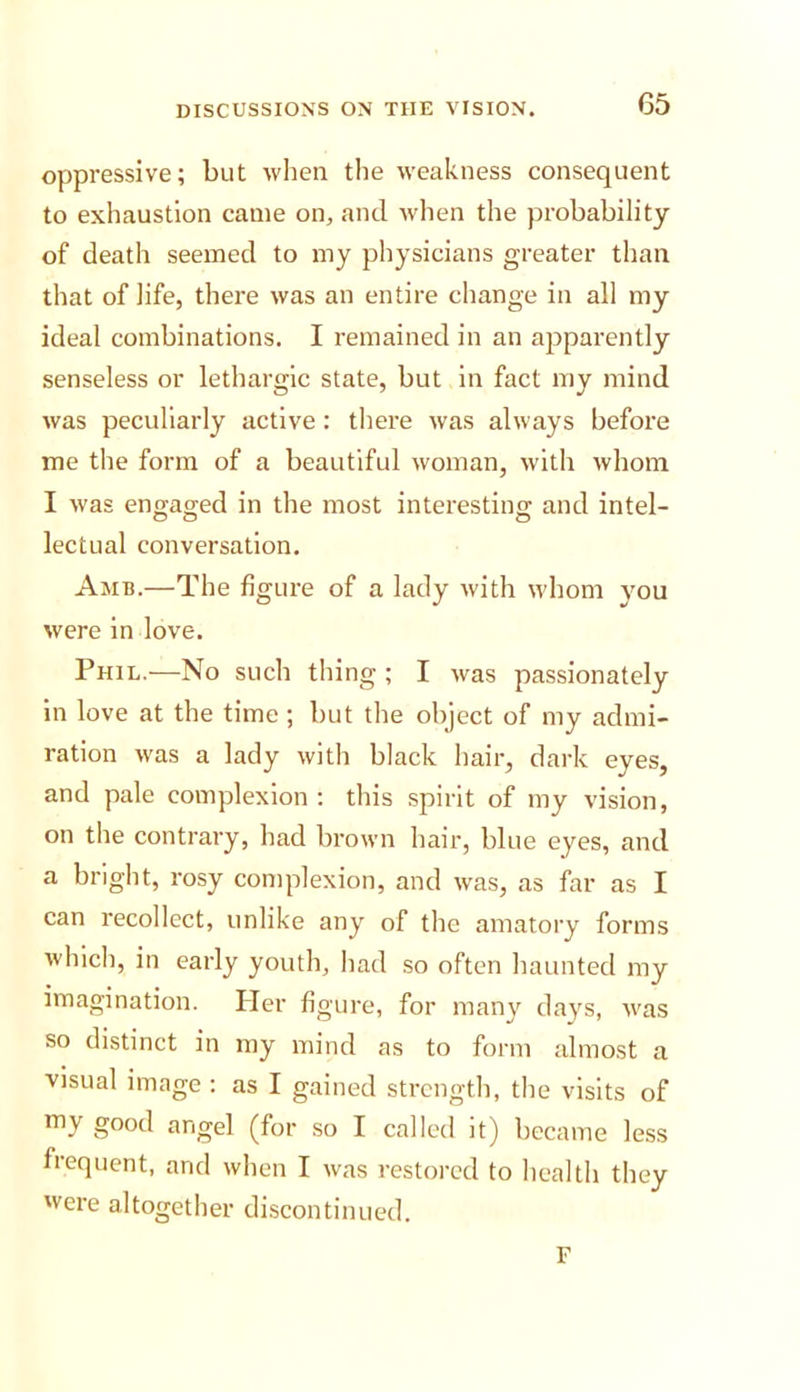 oppressive; but when the weakness consequent to exhaustion came on, and when the probability of death seemed to my physicians greater than that of life, there was an entire change in all my ideal combinations. I remained in an apparently senseless or lethargic state, but in fact my mind was peculiarly active: there was always before me the form of a beautiful woman, with whom I was eno-ao;ed in the most interesting; and Intel- lectual conversation. Amb.—The figure of a lady with whom you were in love. Phil.—No such thing ; I was passionately in love at the time; but the object of my admi- ration was a lady with black hair, dark eyes, and pale complexion : this spirit of my vision, on the contrary, had brown hair, blue eyes, and a bright, rosy complexion, and was, as far as I can recollect, unlike any of the amatory forms which, in early youth, had so often haunted my imagination. Her figure, for many days, was so distinct in my mind as to form almost a visual image : as I gained strength, the visits of my good angel (for so I called it) became less frequent, and when I was restored to health they were altogether discontinued. F