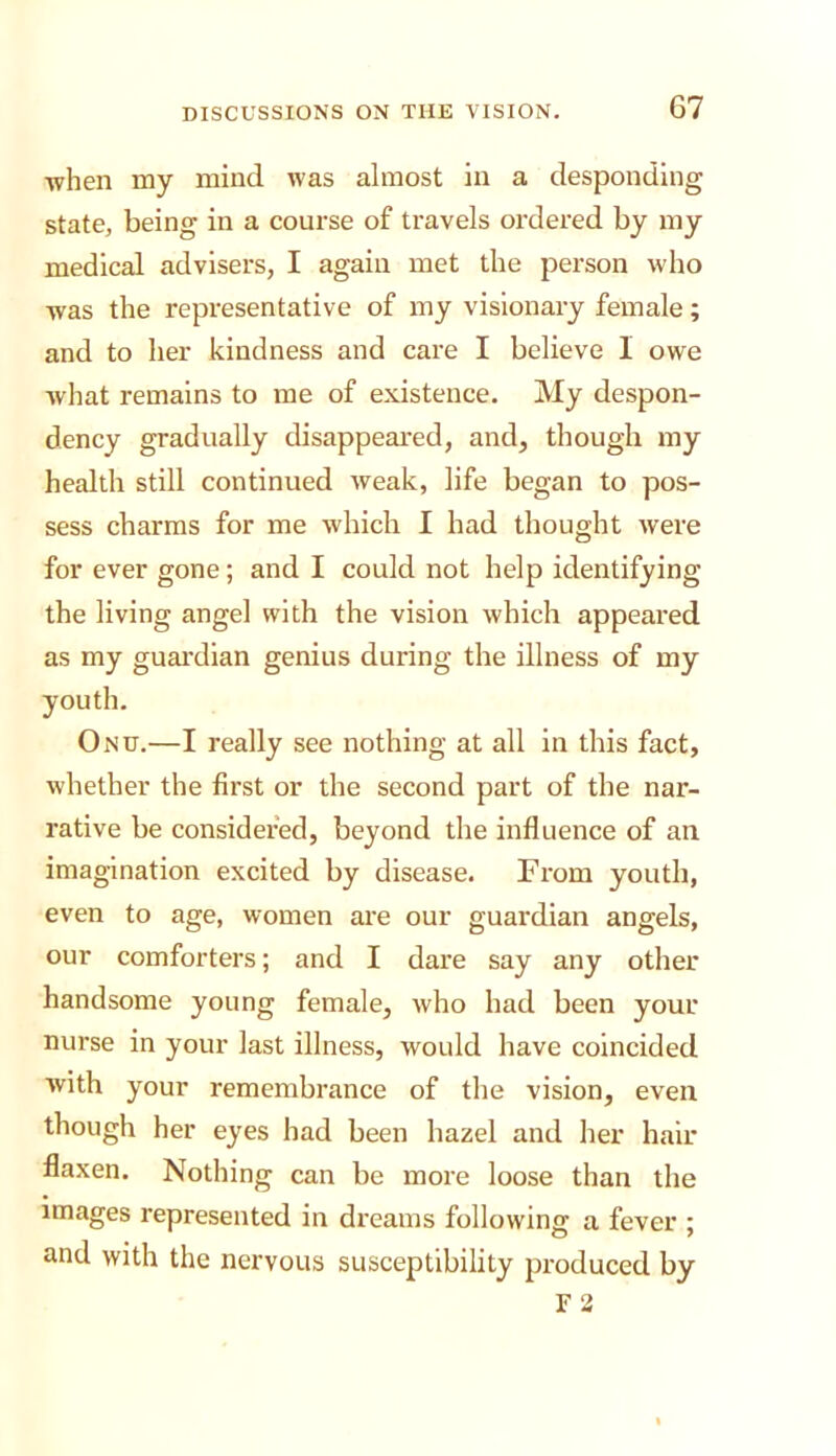 ■when my mind was almost in a desponding state, being in a course of travels ordered by my medical advisers, I again met the person who was the representative of my visionary female; and to her kindness and care I believe I owe what remains to me of existence. My despon- dency gradually disappeared, and, though my health still continued weak, life began to pos- sess charms for me which I had thought were for ever gone; and I could not help identifying the living angel with the vision which appeared as my guardian genius during the illness of my youth. Onu.—I really see nothing at all in this fact, whether the first or the second part of the nar- rative be considered, beyond the influence of an imagination excited by disease. From youth, even to age, women are our guardian angels, our comforters; and I dare say any other handsome young female, who had been your nurse in your last illness, would have coincided with your remembrance of the vision, even though her eyes had been hazel and her hair flaxen. Nothing can be more loose than the Images represented in dreams following a fever ; and with the nervous susceptibility produced by