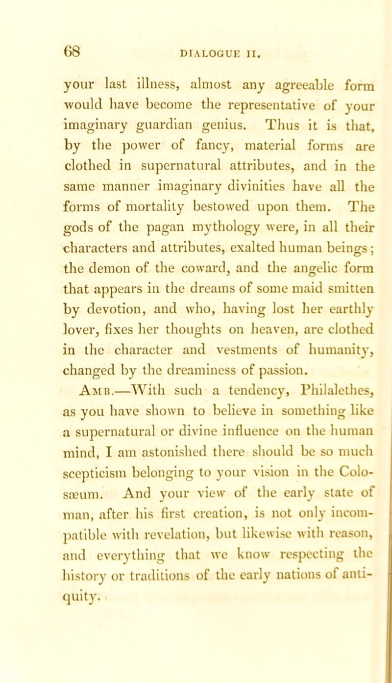 your last illness, almost any agreeable form would have become the representative of your imaginary guardian genius. Thus it is that, by the power of fancy, material forms are clothed in supernatural attributes, and in the same manner imaginary divinities have all the forms of mortality bestowed upon them. The gods of the pagan mythology were, in all their characters and attributes, exalted human beings; the demon of the coward, and the angelic form that appears in the dreams of some maid smitten by devotion, and who, having lost her earthly lover, fixes her thoughts on heaven, are clothed in the character and vestments of humanity, changed by the dreaminess of passion. Amb.—With such a tendency, Philalethes, as you have shown to believe in something like a supernatural or divine influence on the human mind, I am astonished there should be so much scepticism belonging to your vision in the Colo- sneum. And your view of the early state of man, after his first creation, is not only incom- jiatible with revelation, but likewise with reason, and everything that we know respecting the history or traditions of the early nations of anti- quity.
