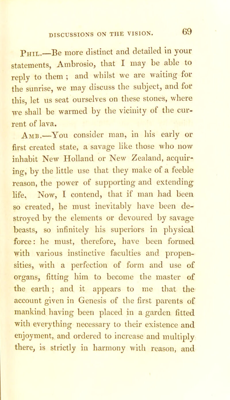 Phil.—Be more distinct and detailed in your statements, Ambrosio, that I may be able to reply to them ; and whilst we are waiting for the sunrise, we may discuss the subject, and foi this, let us seat ourselves on these stones, where we shall be warmed by the vicinity of the cur- rent of lava. Amb.—You consider man, in his early or first created state, a savage like those who now inhabit New Plolland or New Zealand, acquir- ing, by the little use that they make of a feeble reason, the power of supporting and extending life. Now, I contend, that if man had been so created, he must inevitably have been de- stroyed by the elements or devoured by savage beasts, so Infinitely his superiors in physical force: he must, therefore, have been formed with various instinctive faculties and propen- sities, with a perfection of form and use of organs, fitting him to become the master of the earth ; and it appears to me that the account given in Genesis of the first parents of mankind having been placed in a garden fitted with everything necessary to their existence and enjoyment, and ordered to increase and multiply there, is strictly in harmony with reason, and