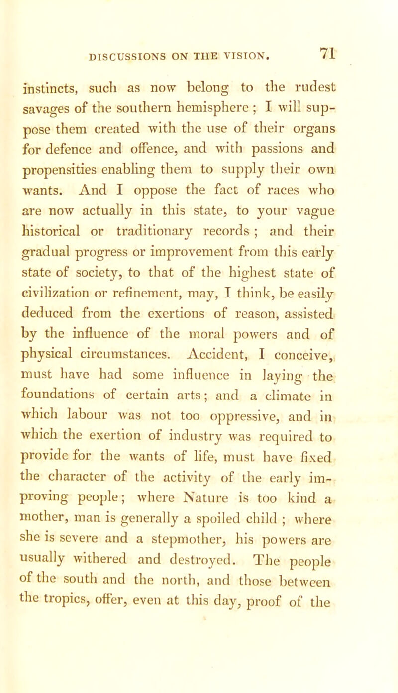 instincts, such as now belong to the rudest savages of the southern hemisphere ; I will sup- pose them created with the use of their organs for defence and offence, and with passions and propensities enabling them to supply their own wants. And I oppose the fact of races who are now actually in this state, to your vague historical or traditionary records ; and their gradual progress or improvement from this early state of society, to that of the highest state of civilization or refinement, may, I think, be easily deduced from the exertions of reason, assisted by the influence of the moral powers and of physical circumstances. Accident, I conceive, must have had some influence in laying the foundations of certain arts; and a climate in which labour was not too oppressive, and in which the exertion of industry was required to provide for the wants of life, must have fixed the character of the activity of the early im- proving people; where Nature is too kind a mother, man is generally a spoiled child ; where she is severe and a stepmother, his powers are usually withered and destroyed. The people of the south and the north, and those between the tropics, offer, even at this day, proof of the