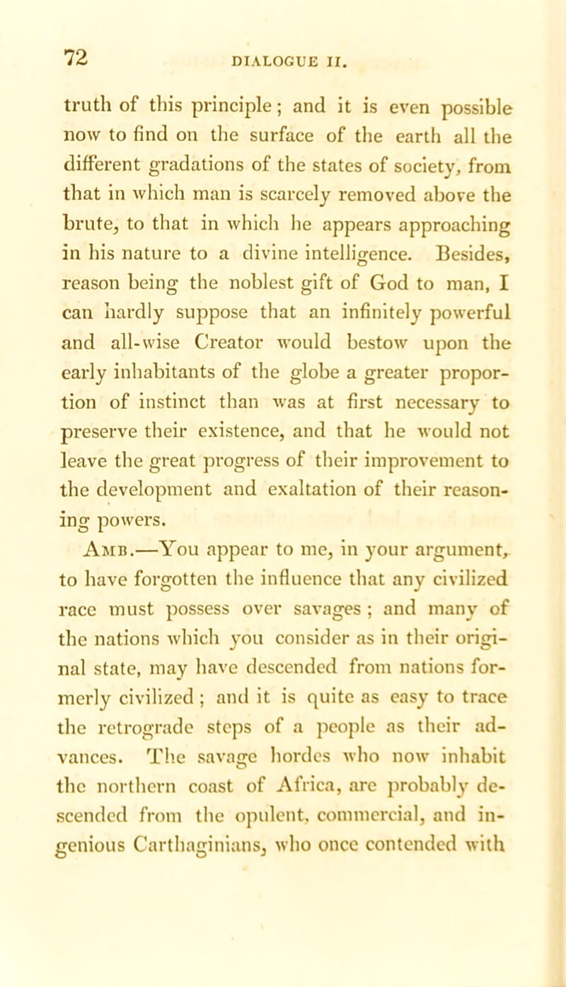 truth of this principle; and it is even possible now to find on the surface of the earth all the different gradations of the states of society, from that in which man is scarcely removed above the brute, to that in which he appears approaching in his nature to a divine intelligence. Besides, reason being the noblest gift of God to man, I can hardly suppose that an infinitely powerful and all-wise Creator would bestow upon the early inhabitants of the globe a greater propor- tion of instinct than was at first necessary to preserve their existence, and that he would not leave the great progress of their improvement to the development and exaltation of their reason- ing powers. Amb.—You appear to me, in your argument, to have forgotten the influence that any civilized race must possess over savages ; and many of the nations which you consider as in their origi- nal state, may have descended from nations for- merly civilized ; and it is quite as easy to trace the retrograde steps of a people as their ad- vances. The savajre hordes who now inhabit O the northern coast of Africa, arc probably de- scended from the opulent, commercial, and in- genious Carthaginians, who once contended with