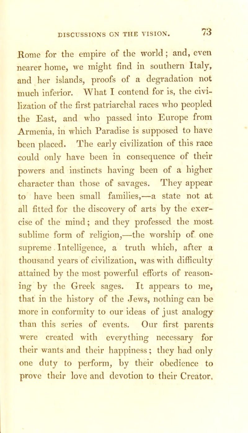 Rome for the empire of the world; and, even nearer home, we might find in southern Italy, and her islands, proofs of a degradation not much Inferior. What I contend for is, the civi- lization of the first patriarchal races who peopled the East, and who passed into Europe from Armenia, in which Paradise is supposed to have been placed. The early civilization of this race could only have been in consequence of their powers and instincts having been of a higher character than those of savages. They appear to have been small families,—a state not at all fitted for the discovery of arts by the exer- cise of the mind; and they professed the most sublime form of religion,—the worship of one supreme Intelligence, a truth which, after a thousand years of civilization, was with difficulty attained by the most powerful efforts of reason- ing by the Greek sages. It appears to me, that in the history of the Jews, nothing can be more in conformity to our ideas of just analogy than this series of events. Our first parents were created with everything necessary for their wants and their happiness; they had only one duty to perform, by their obedience to prove their love and devotion to their Creator.