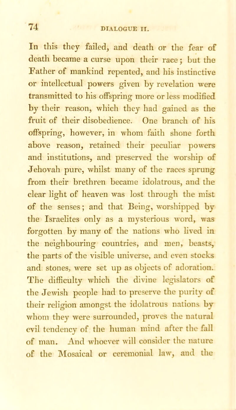 In this they failed, and death or the fear of death became a curse upon their race; but the Father of mankind repented, and his instinctive or intellectual powers given by revelation were transmitted to his offspring more or less modified by their reason, which they had gained as the fruit of their disobedience. One branch of his offspring, however, in whom faitli shone forth above reason, retained their peculiar powers and institutions, and preserved the worship of Jehovah pure, whilst many of the races sprung from their brethren became idolatrous, and the clear light of heaven was lost through the mist of the senses; and that Being, worshipped by the Israelites only as a mysterious word, was forgotten by many of the nations who lived in the neighbouring countries, and men, beasts, the parts of the visible universe, and even stocks and stones, ivere set up as objects of adoration. The difficulty which the divine legislators of the Jewish people had to preserve the purity of their religion amongst the idolatrous nations by whom they were surrounded, proves the natural evil tendency of the human mind after the fall of man. And whoever will consider the nature of the IVIosaical or ceremonial law, and the