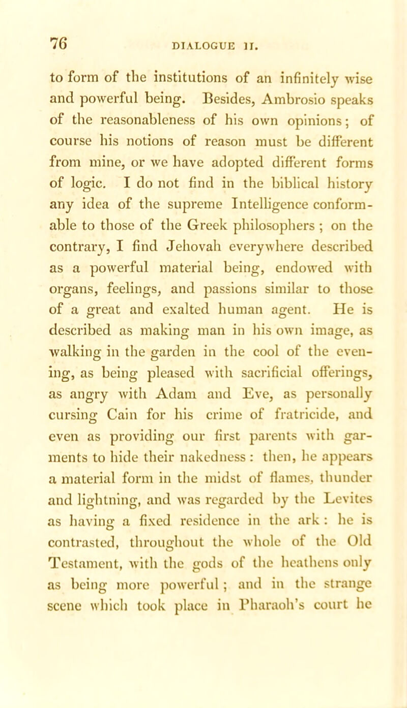 to form of the institutions of an infinitely wise and powerful being. Besides, Ambrosio speaks of the reasonableness of his own opinions; of course his notions of reason must be different from mine, or we have adopted different forms of logic. I do not find in the biblical history any idea of the supreme Intelligence conform- able to those of the Greek philosophers ; on the contrary, I find Jehovah everywhere described as a powerful material being, endowed with organs, feelings, and passions similar to those of a great and exalted human agent. He is described as making man in his own image, as walking in the garden in the cool of the even- ing, as being pleased with sacrificial offerings, as angry with Adam and Eve, as personally cursing Cain for his crime of fratricide, and even as providing our first parents with gar- ments to hide their nakedness : then, he appears a material form in the midst of flames, thunder and lightning, and was regarded by the Levitcs as having a fixed residence in the ark: he is contrasted, throughout the whole of the Old Testament, with the gods of the heathens only as being more powerful; and in the strange scene which took place in Pharaoh’s court he