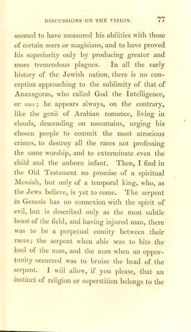 seemed to have measured his abilities with those of certain seers or magicians, and to have proved his superiority only by producing greater and more tremendous plagues. In all the early history of the Jewish nation, there is no con- ception approaching to the sublimity of that of Anaxagoras, who called God the Intelligence, or voer; he appears always, on the contrary, like the genii of Arabian romance, living in clouds, descending on mountains, urging his chosen people to commit the most atrocious crimes, to destroy all the races not professing the same worship, and to exterminate even the child and the unborn Infant. Then, I find in the Old Testament no promise of a spiritual Messiah, but only of a temporal king, who, as the Jews believe, is yet to come. The serpent in Genesis has no connexion with the spirit of evil, but is described only as the most subtle beast of the field, and having Injured man, there Avas to be a perpetual enmity between their races; the serpent when able was to bite the heel of the man, and the man when an oppor- tunity occurred was to bruise the head of the serpent. I will allow, if you please, that an instinct of religion or superstition belongs to the