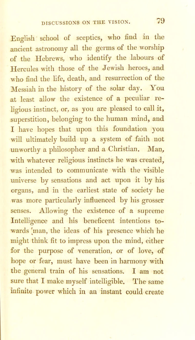 English school of sceptics, who find in the ancient astronomy all the germs of the worship of the Hebrews, who identify the labours of Hercules with those of the Jewish heroes, and who find the hfe, death, and resurrection of the Messiah in the history of the solar day. You at least allow the existence of a peculiar re- ligious instinct, or, as you are pleased to call it, superstition, belonging to the human mind, and I have hopes that upon this foundation you will ultimately build up a system of faith not unworthy a philosopher and a Christian. Man, with whatever religious instincts he was created, Avas Intended to communicate with the visible universe by sensations and act upon it by his organs, and in the earliest state of society he was more particularly influenced by his grosser senses. Allowing the existence of a supreme Intelligence and his beneficent intentions to- wards 'man, the ideas of his presence which he might think fit to impress upon the mind, either for the purpose of veneration, or of love, of hope or fear, must have been in harmony with the general train of his sensations. I am not sure that I make myself Intelligible. The same infinite power which in an instant could create