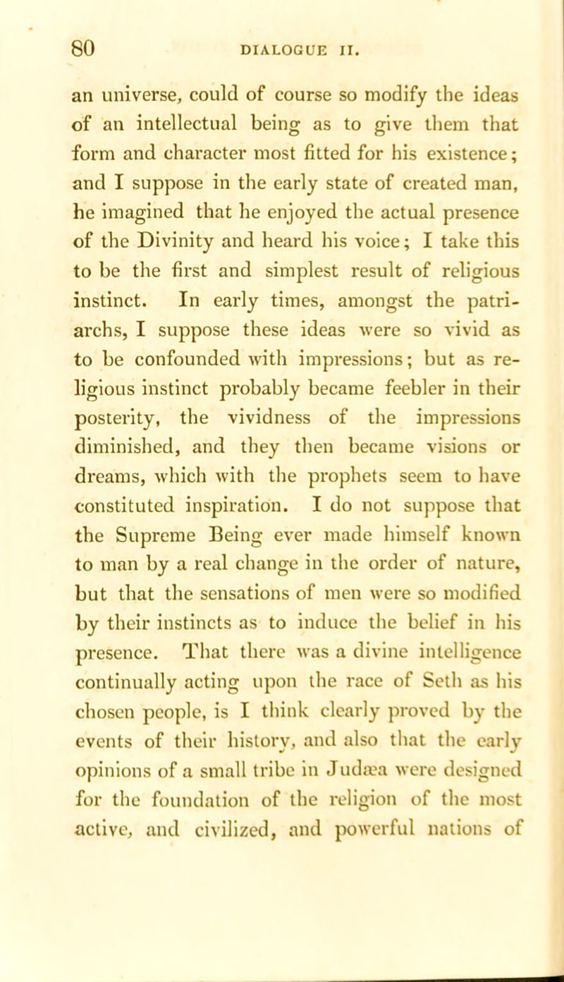 an universe, could of course so modify the ideas of an intellectual being as to give them that form and character most fitted for his existence; and I suppose in the early state of created man, he imagined that he enjoyed the actual presence of the Divinity and heard his voice; I take this to be the first and simplest result of religious instinct. In early times, amongst the patri- archs, I suppose these ideas were so vivid as to be confounded with impressions; but as re- ligious instinct probably became feebler in their posterity, the vividness of the impressions diminished, and they then became visions or dreams, which with the prophets seem to have constituted inspiration. I do not suppose that the Supreme Being ever made himself known to man by a real change in the order of nature, but that the sensations of men were so modified by their instincts as to induce the belief in his presence. That there was a divine intelligence continually acting upon the race of Seth as his chosen people, is I think clearly proved by the events of their history, and also that the early opinions of a small tribe in Judaea were designed for the foundation of the religion of the most active, and civilized, and powerful nations of