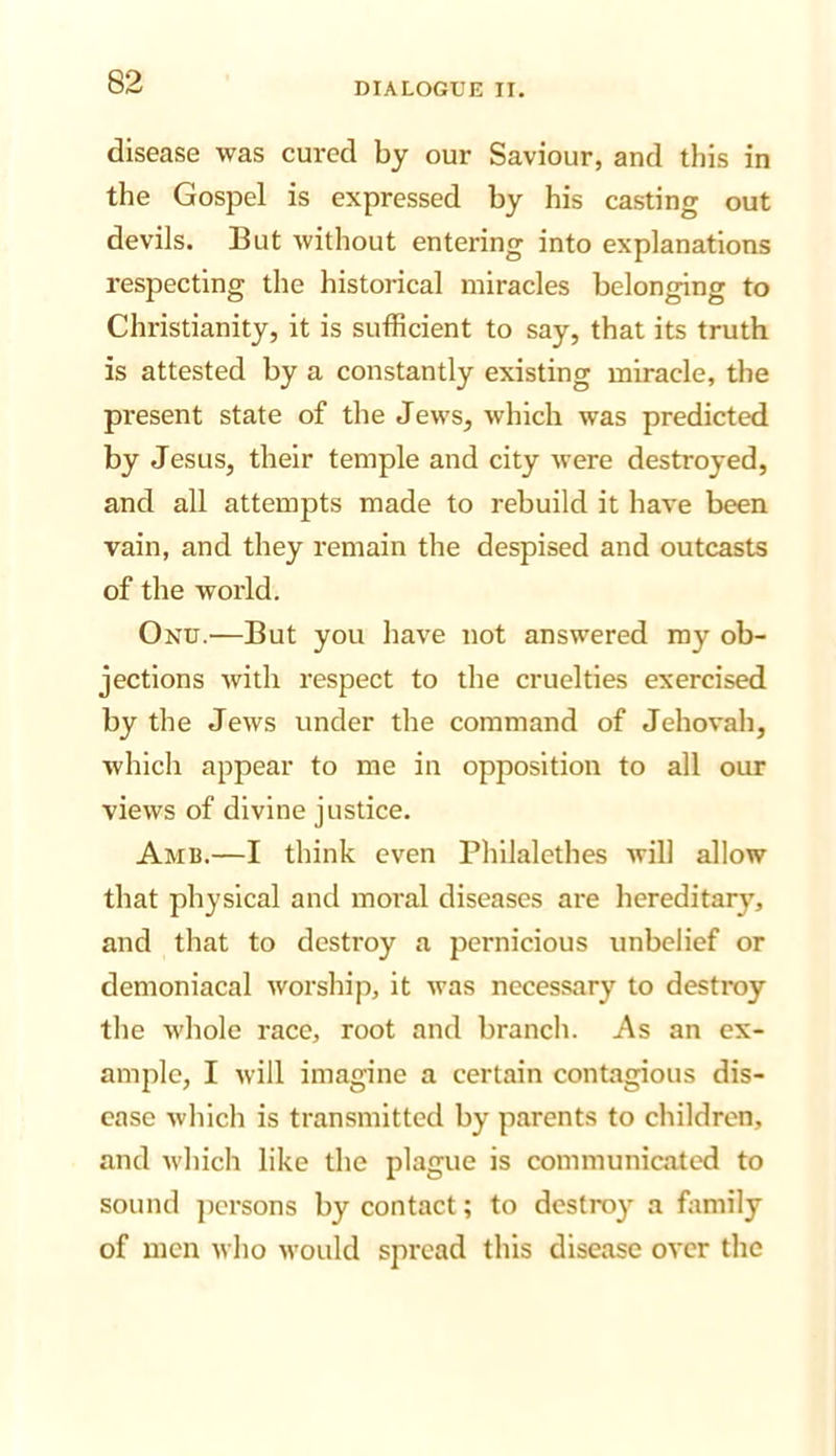 disease was cured by our Saviour, and this in the Gospel is expressed by his casting out devils. But without entering into explanations respecting the historical miracles belonging to Christianity, it is sufficient to say, that its truth is attested by a constantly existing miracle, the present state of the Jews, which was predicted by Jesus, their temple and city were destroyed, and all attempts made to rebuild it have been vain, and they remain the despised and outcasts of the world. Onu.—But you have not answered my ob- jections Avith respect to the cruelties exercised by the Jews under the command of Jehovah, which appear to me in opposition to all our views of divine justice. Amb.—I think even Philalethes Avill allow that physical and moral diseases are hereditary, and that to destroy a pernicious unbelief or demoniacal Avorship, it Avas necessary to destroy the Avhole race, root and branch. As an ex- ample, I Avill imagine a certain contagious dis- ease Avhlch is transmitted by parents to children, and Avhich like the plague is communicated to sound ])crsons by contact; to destroy a family of men Avho Avould spread this disease OA'cr the