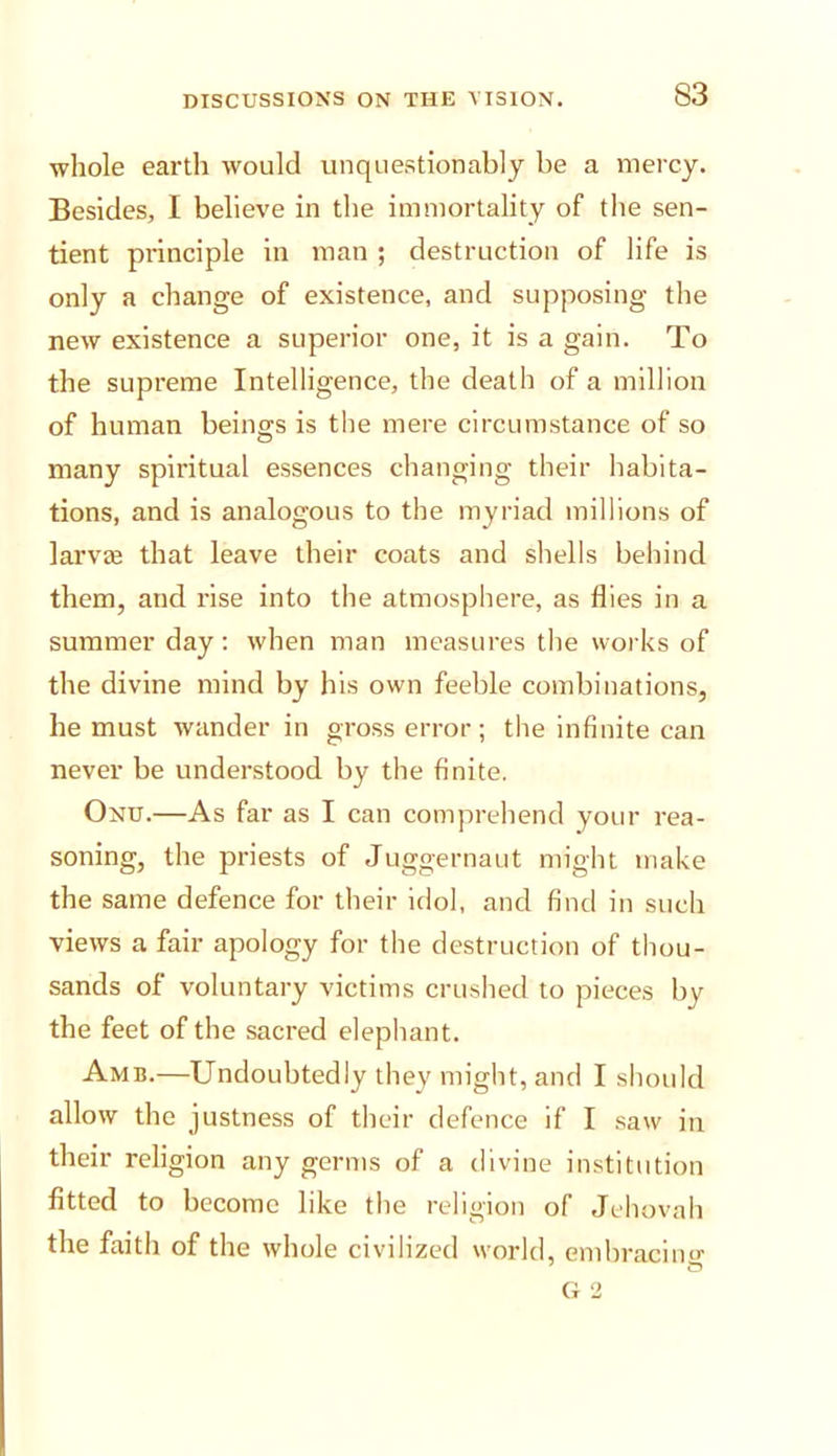 ■whole earth would unquestionably be a mercy. Besides, I believe in the immortality of the sen- tient principle in man ; destruction of life is only a change of existence, and supposing the new existence a supen’or one, it is a gain. To the supreme Intelligence, the death of a million of human beings is the mere circumstance of so many spiritual essences changing their habita- tions, and is analogous to the myriad millions of larvse that leave their coats and shells behind them, and rise into the atmosphere, as flies in a summer day: when man measures the works of the divine mind by his own feeble combinations, he must ivander in gross error; the infinite can never be understood by the finite. Onu.—As far as I can comprehend your rea- soning, the priests of Juggernaut might make the same defence for their idol, and find in such views a fair apology for the destruction of thou- sands of voluntary victims crushed to pieces by the feet of the sacred elephant. Amb.—Undoubtedly they might, and I should allow the justness of their defence if I saw in their religion any germs of a divine institution fitted to become like the religion of Jehovah the faith of the whole civilized world, embracing