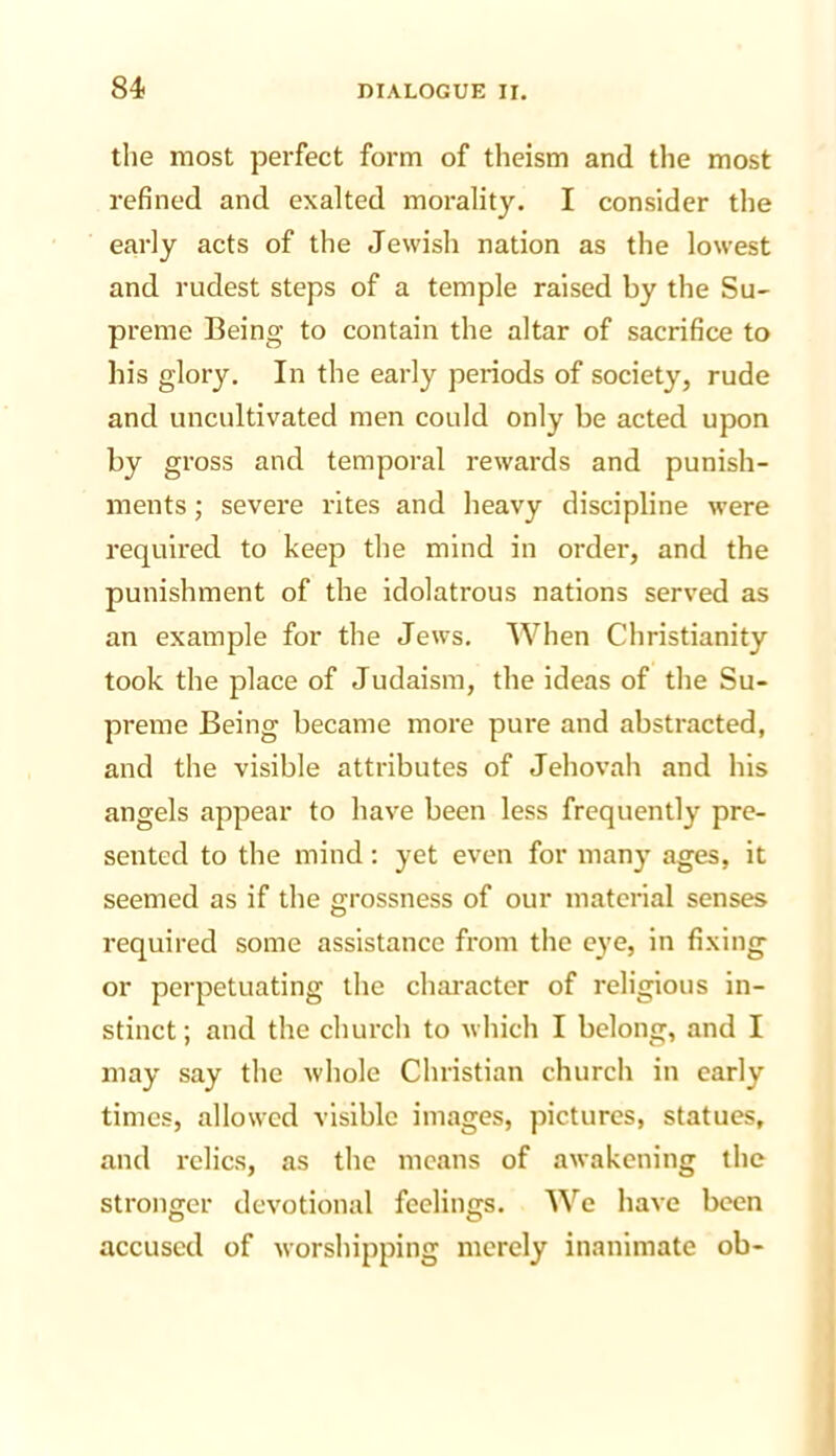 the most perfect form of theism and the most refined and exalted morality. I consider the early acts of the Jewish nation as the lowest and rudest steps of a temple raised by the Su- preme Being to contain the altar of sacrifice to his glory. In the early periods of society, rude and uncultivated men could only be acted upon by gross and temporal rewards and punish- ments ; severe rites and heavy discipline were required to keep the mind in order, and the punishment of the idolatrous nations served as an example for the Jews. When Christianity took the place of Judaism, the ideas of the Su- preme Being became more pure and abstracted, and the visible attributes of Jehovah and his angels appear to have been less frequently pre- sented to the mind; yet even for many ages, it seemed as if the grossness of our material senses required some assistance from the eye, in fixing or perpetuating the character of religious in- stinct; and the church to which I belong, and I may say the whole Christian church in early times, allowed visible images, pictures, statues, and relics, as the means of awakening the stronger devotional feelings. We have been accused of worshipping merely inanimate ob-