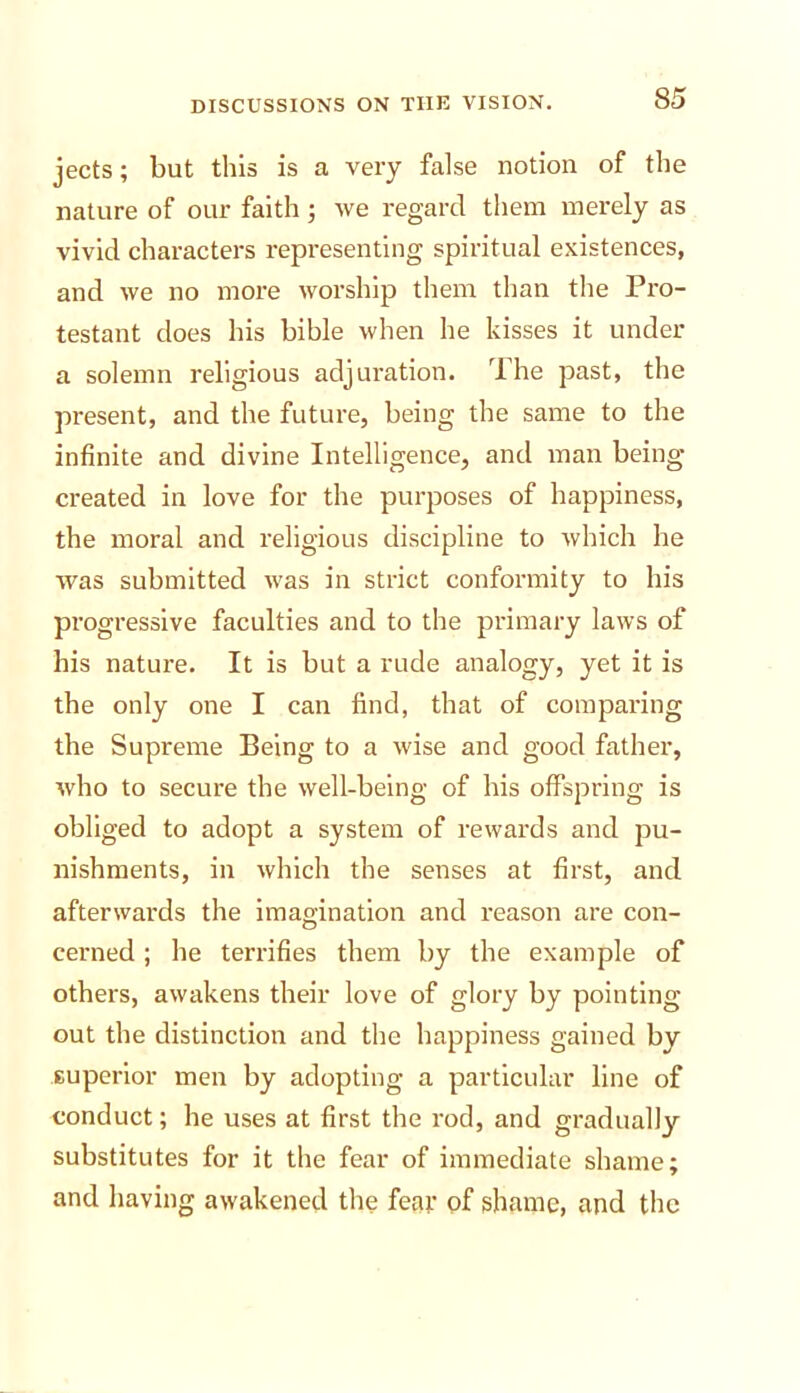 jects; but this is a very false notion of the nature of our faith ; Ave regard them merely as vivid characters representing spiritual existences, and Ave no more Avorship them than the Pro- testant does his bible Avhen he kisses it under a solemn religious adjuration. The past, the present, and the future, being the same to the infinite and divine Intelligence, and man being created in love for the purposes of happiness, the moral and religious discipline to Avhich he Avas submitted Avas in strict conformity to his progressive faculties and to the primary laws of his nature. It is but a rude analogy, yet it is the only one I can find, that of comparing the Supreme Being to a Avise and good father, Avho to secure the Avell-being of his offspring is obliged to adopt a system of reivards and pu- nishments, in Avhich the senses at first, and afterwards the imagination and reason are con- cerned ; he terrifies them by the example of others, aAvakens their love of glory by pointing out the distinction and the happiness gained by superior men by adopting a particular line of conduct; he uses at first the rod, and gradually substitutes for it the fear of immediate shame; and having aAvakened the fear of shame, and the