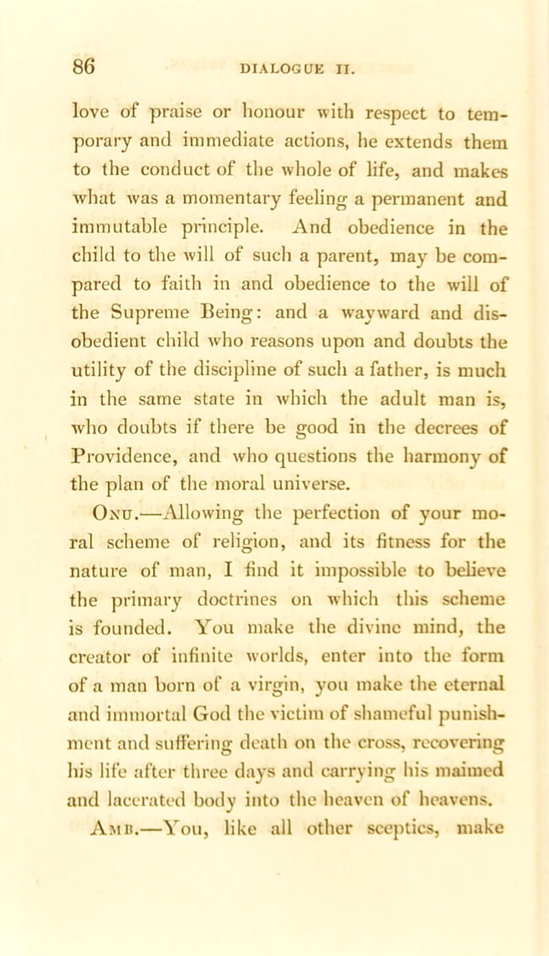 love of praise or honour with respect to tem- porary and immediate actions, he extends them to the conduct of the whole of life, and makes what was a momentary feeling a permanent and immutable principle. And obedience in the child to the will of such a parent, may be com- pared to faith in and obedience to the will of the Supreme Being: and a wayward and dis- obedient child who reasons upon and doubts the utility of the discipline of such a father, is much in the same state in which the adult man is, who doubts if there be good in the decrees of Providence, and who questions the harmony of the plan of the moral universe. Onu.—Allowing the perfection of your mo- ral scheme of religion, and its fitness for the nature of man, I find it impossible to believe the primary doctrines on which this scheme is founded. You make the divine mind, the creator of infinite worlds, enter into the form of a man born of a virgin, you make the eternal and immortal God the victim of shameful punish- ment and suffering death on the cross, recovering his life after three days and carrying his maimed and lacerated body into the heaven of heavens, Amb.—You, like all other sceptics, make