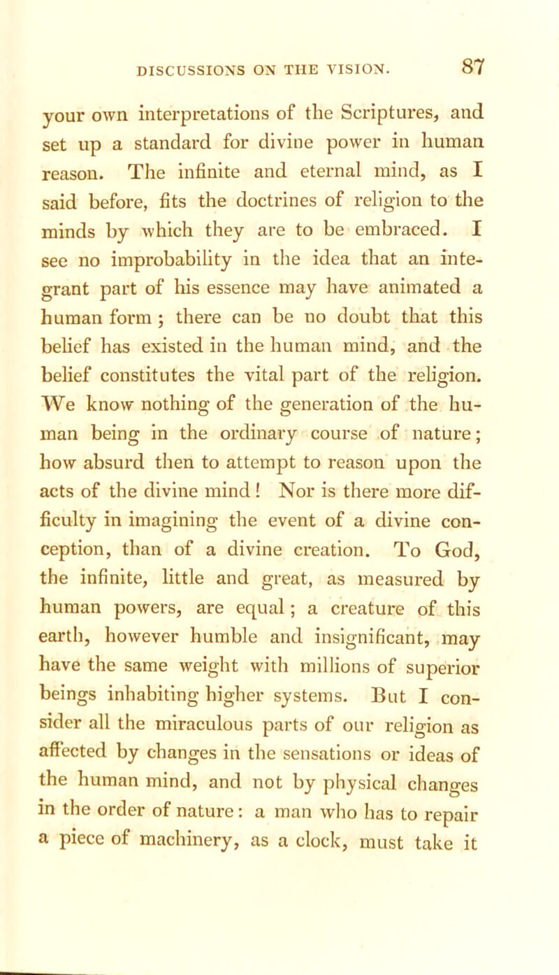 your own interpretations of the Scriptures, and set up a standard for divine power in human reason. The infinite and eternal mind, as I said before, fits the doctrines of religion to the minds by which they are to be embraced. I see no improbability in the idea that an inte- grant part of his essence may have animated a human form ; there can be no doubt that this belief has existed in the human mind, and the belief constitutes the vital part of the religion. We know nothing of the generation of the hu- man being in the ordinary course of nature; how absurd then to attempt to reason upon the acts of the divine mind! Nor is there more dif- ficulty in imagining the event of a divine con- ception, than of a divine creation. To God, the infinite, little and great, as measured by human powers, are equal; a creature of this earth, however humble and insignificant, may have the same weight with millions of superior beings inhabiting higher systems. But I con- sider all the miraculous parts of our relio-ion as affected by changes in the sensations or ideas of the human mind, and not by physical changes in the order of nature: a man who has to repair a piece of machinery, as a clock, must take it