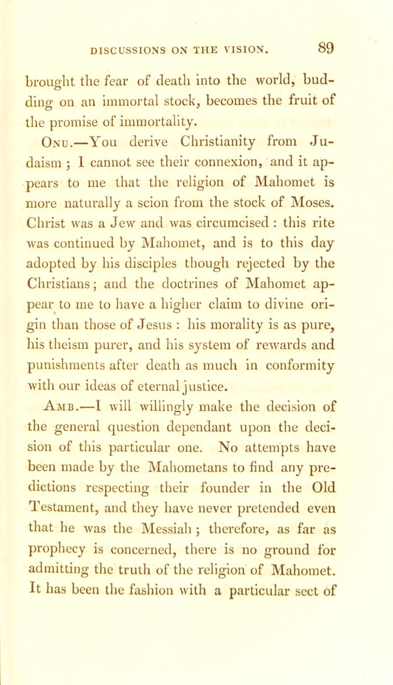 brought the fear of death into the world, bud- dina’ on an iimnortal stock, becomes the fruit of the promise of immortality. Onu.—You derive Christianity from Ju- daism ; I cannot see their connexion, and it ap- pears to me that the religion of Mahomet is more naturally a scion from the stock of Moses, Christ was a Jew and was circumcised : this rite was continued by Mahomet, and is to this day adopted by his disciples though rejected by the Christians; and the doctrines of Mahomet ap- pear to me to have a higher claim to divine ori- gin than those of Jesus : his morality is as pure, his theism purer, and his system of rewards and punishments after death as much in conformity with our ideas of eternal justice. Amb.—I will willingly make the decision of the general question dependant upon the deci- sion of this particular one. No attempts have been made by the Mahometans to find any pre- dictions respecting their founder in the Old Testament, and they have never pretended even that he was the Messiah ; therefoi'e, as far as prophecy is concerned, there is no ground for admitting the truth of the religion of Mahomet. It has been the fashion with a particular sect of
